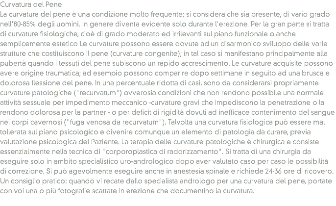 Curvatura del Pene
La curvatura del pene è una condizione molto frequente; si considera che sia presente, di vario grado nell'80-85% degli uomini. In genere diventa evidente solo durante l'erezione. Per la gran parte si tratta di curvature fisiologiche, cioè di grado moderato ed irrilevanti sul piano funzionale o anche semplicemente estetico Le curvature possono essere dovute ad un disarmonico sviluppo delle varie strutture che costituiscono il pene (curvature congenite); in tal caso si manifestano principalmente alla pubertà quando i tessuti del pene subiscono un rapido accrescimento. Le curvature acquisite possono avere origine traumatica; ad esempio possono comparire dopo settimane in seguito ad una brusca e dolorosa flessione del pene. In una percentuale ridotta di casi, sono da considerarsi propriamente curvature patologiche ("recurvatum") ovverosia condizioni che non rendono possibile una normale attività sessuale per impedimento meccanico -curvature gravi che impediscono la penetrazione o la rendono dolorosa per la partner - o per deficit di rigidità dovuti ad inefficace contenimento del sangue nei corpi cavernosi ("fuga venosa da recurvatum"). Talvolta una curvatura fisiologica può essere mal tollerata sul piano psicologico e divenire comunque un elemento di patologia da curare, previa valutazione psicologica del Paziente. La terapia delle curvature patologiche è chirurgica e consiste essenzialmente nella tecnica di "corporoplastica di raddrizzamento". Si tratta di una chirurgia da eseguire solo in ambito specialistico uro-andrologico dopo aver valutato caso per caso le possibilità di correzione. Si può agevolmente eseguire anche in anestesia spinale e richiede 24-36 ore di ricovero. Un consiglio pratico: quando vi recate dallo specialista andrologo per una curvatura del pene, portate con voi una o più fotografie scattate in erezione che documentino la curvatura.
