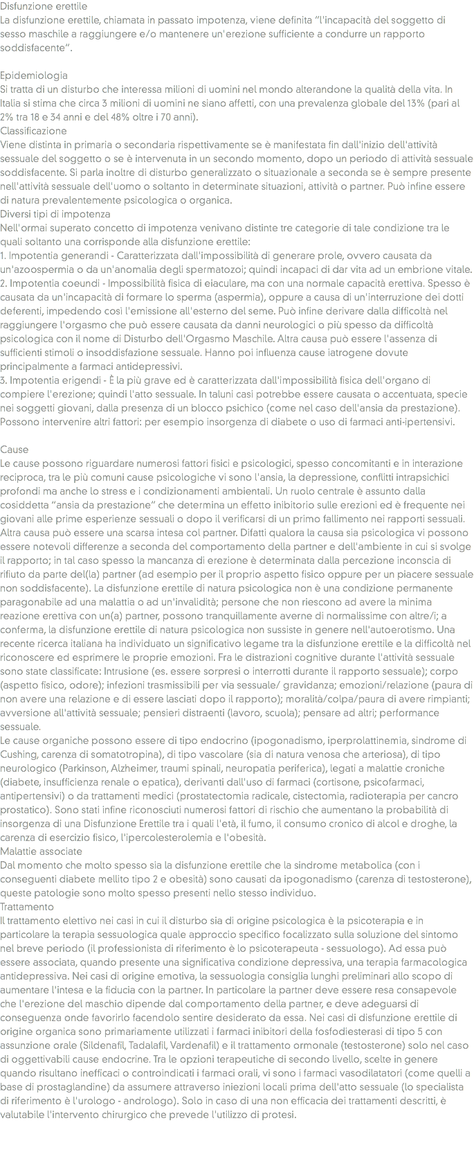 Disfunzione erettile
La disfunzione erettile, chiamata in passato impotenza, viene definita “l'incapacità del soggetto di sesso maschile a raggiungere e/o mantenere un'erezione sufficiente a condurre un rapporto soddisfacente”. Epidemiologia
Si tratta di un disturbo che interessa milioni di uomini nel mondo alterandone la qualità della vita. In Italia si stima che circa 3 milioni di uomini ne siano affetti, con una prevalenza globale del 13% (pari al 2% tra 18 e 34 anni e del 48% oltre i 70 anni).
Classificazione
Viene distinta in primaria o secondaria rispettivamente se è manifestata fin dall'inizio dell'attività sessuale del soggetto o se è intervenuta in un secondo momento, dopo un periodo di attività sessuale soddisfacente. Si parla inoltre di disturbo generalizzato o situazionale a seconda se è sempre presente nell'attività sessuale dell'uomo o soltanto in determinate situazioni, attività o partner. Può infine essere di natura prevalentemente psicologica o organica.
Diversi tipi di impotenza
Nell'ormai superato concetto di impotenza venivano distinte tre categorie di tale condizione tra le quali soltanto una corrisponde alla disfunzione erettile:
1. Impotentia generandi - Caratterizzata dall'impossibilità di generare prole, ovvero causata da un'azoospermia o da un'anomalia degli spermatozoi; quindi incapaci di dar vita ad un embrione vitale.
2. Impotentia coeundi - Impossibilità fisica di eiaculare, ma con una normale capacità erettiva. Spesso è causata da un'incapacità di formare lo sperma (aspermia), oppure a causa di un'interruzione dei dotti deferenti, impedendo così l'emissione all'esterno del seme. Può infine derivare dalla difficoltà nel raggiungere l'orgasmo che può essere causata da danni neurologici o più spesso da difficoltà psicologica con il nome di Disturbo dell'Orgasmo Maschile. Altra causa può essere l'assenza di sufficienti stimoli o insoddisfazione sessuale. Hanno poi influenza cause iatrogene dovute principalmente a farmaci antidepressivi.
3. Impotentia erigendi - È la più grave ed è caratterizzata dall'impossibilità fisica dell'organo di compiere l'erezione; quindi l'atto sessuale. In taluni casi potrebbe essere causata o accentuata, specie nei soggetti giovani, dalla presenza di un blocco psichico (come nel caso dell'ansia da prestazione). Possono intervenire altri fattori: per esempio insorgenza di diabete o uso di farmaci anti-ipertensivi. Cause
Le cause possono riguardare numerosi fattori fisici e psicologici, spesso concomitanti e in interazione reciproca, tra le più comuni cause psicologiche vi sono l'ansia, la depressione, conflitti intrapsichici profondi ma anche lo stress e i condizionamenti ambientali. Un ruolo centrale è assunto dalla cosiddetta “ansia da prestazione” che determina un effetto inibitorio sulle erezioni ed è frequente nei giovani alle prime esperienze sessuali o dopo il verificarsi di un primo fallimento nei rapporti sessuali. Altra causa può essere una scarsa intesa col partner. Difatti qualora la causa sia psicologica vi possono essere notevoli differenze a seconda del comportamento della partner e dell'ambiente in cui si svolge il rapporto; in tal caso spesso la mancanza di erezione è determinata dalla percezione inconscia di rifiuto da parte del(la) partner (ad esempio per il proprio aspetto fisico oppure per un piacere sessuale non soddisfacente). La disfunzione erettile di natura psicologica non è una condizione permanente paragonabile ad una malattia o ad un'invalidità; persone che non riescono ad avere la minima reazione erettiva con un(a) partner, possono tranquillamente averne di normalissime con altre/i; a conferma, la disfunzione erettile di natura psicologica non sussiste in genere nell'autoerotismo. Una recente ricerca italiana ha individuato un significativo legame tra la disfunzione erettile e la difficoltà nel riconoscere ed esprimere le proprie emozioni. Fra le distrazioni cognitive durante l'attività sessuale sono state classificate: Intrusione (es. essere sorpresi o interrotti durante il rapporto sessuale); corpo (aspetto fisico, odore); infezioni trasmissibili per via sessuale/ gravidanza; emozioni/relazione (paura di non avere una relazione e di essere lasciati dopo il rapporto); moralità/colpa/paura di avere rimpianti; avversione all'attività sessuale; pensieri distraenti (lavoro, scuola); pensare ad altri; performance sessuale.
Le cause organiche possono essere di tipo endocrino (ipogonadismo, iperprolattinemia, sindrome di Cushing, carenza di somatotropina), di tipo vascolare (sia di natura venosa che arteriosa), di tipo neurologico (Parkinson, Alzheimer, traumi spinali, neuropatia periferica), legati a malattie croniche (diabete, insufficienza renale o epatica), derivanti dall'uso di farmaci (cortisone, psicofarmaci, antipertensivi) o da trattamenti medici (prostatectomia radicale, cistectomia, radioterapia per cancro prostatico). Sono stati infine riconosciuti numerosi fattori di rischio che aumentano la probabilità di insorgenza di una Disfunzione Erettile tra i quali l'età, il fumo, il consumo cronico di alcol e droghe, la carenza di esercizio fisico, l'ipercolesterolemia e l'obesità.
Malattie associate
Dal momento che molto spesso sia la disfunzione erettile che la sindrome metabolica (con i conseguenti diabete mellito tipo 2 e obesità) sono causati da ipogonadismo (carenza di testosterone), queste patologie sono molto spesso presenti nello stesso individuo.
Trattamento
Il trattamento elettivo nei casi in cui il disturbo sia di origine psicologica è la psicoterapia e in particolare la terapia sessuologica quale approccio specifico focalizzato sulla soluzione del sintomo nel breve periodo (il professionista di riferimento è lo psicoterapeuta - sessuologo). Ad essa può essere associata, quando presente una significativa condizione depressiva, una terapia farmacologica antidepressiva. Nei casi di origine emotiva, la sessuologia consiglia lunghi preliminari allo scopo di aumentare l'intesa e la fiducia con la partner. In particolare la partner deve essere resa consapevole che l'erezione del maschio dipende dal comportamento della partner, e deve adeguarsi di conseguenza onde favorirlo facendolo sentire desiderato da essa. Nei casi di disfunzione erettile di origine organica sono primariamente utilizzati i farmaci inibitori della fosfodiesterasi di tipo 5 con assunzione orale (Sildenafil, Tadalafil, Vardenafil) e il trattamento ormonale (testosterone) solo nel caso di oggettivabili cause endocrine. Tra le opzioni terapeutiche di secondo livello, scelte in genere quando risultano inefficaci o controindicati i farmaci orali, vi sono i farmaci vasodilatatori (come quelli a base di prostaglandine) da assumere attraverso iniezioni locali prima dell'atto sessuale (lo specialista di riferimento è l'urologo - andrologo). Solo in caso di una non efficacia dei trattamenti descritti, è valutabile l'intervento chirurgico che prevede l'utilizzo di protesi. 