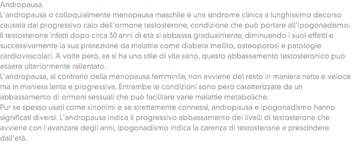 Andropausa
L'andropausa o colloquialmente menopausa maschile è una sindrome clinica a lunghissimo decorso causata dal progressivo calo dell'ormone testosterone, condizione che può portare all'ipogonadismo. Il testosterone infatti dopo circa 30 anni di età si abbassa gradualmente, diminuendo i suoi effetti e successivamente la sua protezione da malattie come diabete mellito, osteoporosi e patologie cardiovascolari. A volte però, se si ha uno stile di vita sano, questo abbassamento testosteronico può essere ulteriormente rallentato.
L'andropausa, al contrario della menopausa femminile, non avviene del resto in maniera netta e veloce ma in maniera lenta e progressiva. Entrambe le condizioni sono però caratterizzate da un abbassamento di ormoni sessuali che può facilitare varie malattie metaboliche.
Pur se spesso usati come sinonimi e se strettamente connessi, andropausa e ipogonadismo hanno significati diversi. L'andropausa indica il progressivo abbassamento dei livelli di testosterone che avviene con l'avanzare degli anni, ipogonadismo indica la carenza di testosterone a prescindere dall'età.
