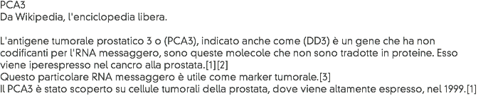 PCA3
Da Wikipedia, l'enciclopedia libera. L'antigene tumorale prostatico 3 o (PCA3), indicato anche come (DD3) è un gene che ha non codificanti per l'RNA messaggero, sono queste molecole che non sono tradotte in proteine. Esso viene iperespresso nel cancro alla prostata.[1][2]
Questo particolare RNA messaggero è utile come marker tumorale.[3]
Il PCA3 è stato scoperto su cellule tumorali della prostata, dove viene altamente espresso, nel 1999.[1]