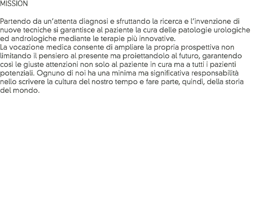 MISSION Partendo da un’attenta diagnosi e sfruttando la ricerca e l’invenzione di nuove tecniche si garantisce al paziente la cura delle patologie urologiche ed andrologiche mediante le terapie più innovative.
La vocazione medica consente di ampliare la propria prospettiva non limitando il pensiero al presente ma proiettandolo al futuro, garantendo così le giuste attenzioni non solo al paziente in cura ma a tutti i pazienti potenziali. Ognuno di noi ha una minima ma significativa responsabilità nello scrivere la cultura del nostro tempo e fare parte, quindi, della storia del mondo.