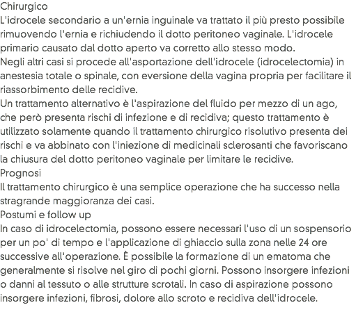 Chirurgico
L'idrocele secondario a un'ernia inguinale va trattato il più presto possibile rimuovendo l'ernia e richiudendo il dotto peritoneo vaginale. L'idrocele primario causato dal dotto aperto va corretto allo stesso modo.
Negli altri casi si procede all'asportazione dell'idrocele (idrocelectomia) in anestesia totale o spinale, con eversione della vagina propria per facilitare il riassorbimento delle recidive.
Un trattamento alternativo è l'aspirazione del fluido per mezzo di un ago, che però presenta rischi di infezione e di recidiva; questo trattamento è utilizzato solamente quando il trattamento chirurgico risolutivo presenta dei rischi e va abbinato con l'iniezione di medicinali sclerosanti che favoriscano la chiusura del dotto peritoneo vaginale per limitare le recidive.
Prognosi
Il trattamento chirurgico è una semplice operazione che ha successo nella stragrande maggioranza dei casi.
Postumi e follow up
In caso di idrocelectomia, possono essere necessari l'uso di un sospensorio per un po' di tempo e l'applicazione di ghiaccio sulla zona nelle 24 ore successive all'operazione. È possibile la formazione di un ematoma che generalmente si risolve nel giro di pochi giorni. Possono insorgere infezioni o danni al tessuto o alle strutture scrotali. In caso di aspirazione possono insorgere infezioni, fibrosi, dolore allo scroto e recidiva dell'idrocele.
