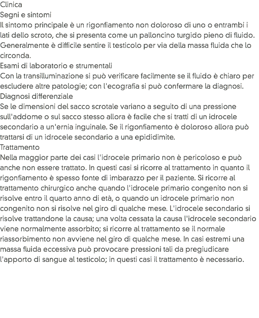 Clinica
Segni e sintomi
Il sintomo principale è un rigonfiamento non doloroso di uno o entrambi i lati dello scroto, che si presenta come un palloncino turgido pieno di fluido. Generalmente è difficile sentire il testicolo per via della massa fluida che lo circonda.
Esami di laboratorio e strumentali
Con la transilluminazione si può verificare facilmente se il fluido è chiaro per escludere altre patologie; con l'ecografia si può confermare la diagnosi.
Diagnosi differenziale
Se le dimensioni del sacco scrotale variano a seguito di una pressione sull'addome o sul sacco stesso allora è facile che si tratti di un idrocele secondario a un'ernia inguinale. Se il rigonfiamento è doloroso allora può trattarsi di un idrocele secondario a una epididimite.
Trattamento
Nella maggior parte dei casi l'idrocele primario non è pericoloso e può anche non essere trattato. In questi casi si ricorre al trattamento in quanto il rigonfiamento è spesso fonte di imbarazzo per il paziente. Si ricorre al trattamento chirurgico anche quando l'idrocele primario congenito non si risolve entro il quarto anno di età, o quando un idrocele primario non congenito non si risolve nel giro di qualche mese. L'idrocele secondario si risolve trattandone la causa; una volta cessata la causa l'idrocele secondario viene normalmente assorbito; si ricorre al trattamento se il normale riassorbimento non avviene nel giro di qualche mese. In casi estremi una massa fluida eccessiva può provocare pressioni tali da pregiudicare l'apporto di sangue al testicolo; in questi casi il trattamento è necessario.
