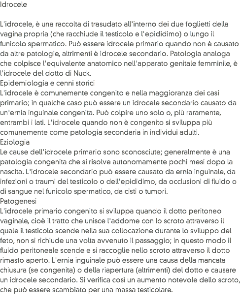 Idrocele L'idrocele, è una raccolta di trasudato all'interno dei due foglietti della vagina propria (che racchiude il testicolo e l'epididimo) o lungo il funicolo spermatico. Può essere idrocele primario quando non è causato da altre patologie, altrimenti è idrocele secondario. Patologia analoga che colpisce l'equivalente anatomico nell'apparato genitale femminile, è l'idrocele del dotto di Nuck.
Epidemiologia e cenni storici
L'idrocele è comunemente congenito e nella maggioranza dei casi primario; in qualche caso può essere un idrocele secondario causato da un'ernia inguinale congenita. Può colpire uno solo o, più raramente, entrambi i lati. L'idrocele quando non è congenito si sviluppa più comunemente come patologia secondaria in individui adulti.
Eziologia
Le cause dell'idrocele primario sono sconosciute; generalmente è una patologia congenita che si risolve autonomamente pochi mesi dopo la nascita. L'idrocele secondario può essere causato da ernia inguinale, da infezioni o traumi del testicolo o dell'epididimo, da occlusioni di fluido o di sangue nel funicolo spermatico, da cisti o tumori.
Patogenesi
L'idrocele primario congenito si sviluppa quando il dotto peritoneo vaginale, cioè il tratto che unisce l'addome con lo scroto attraverso il quale il testicolo scende nella sua collocazione durante lo sviluppo del feto, non si richiude una volta avvenuto il passaggio; in questo modo il fluido peritoneale scende e si raccoglie nello scroto attraverso il dotto rimasto aperto. L'ernia inguinale può essere una causa della mancata chiusura (se congenita) o della riapertura (altrimenti) del dotto e causare un idrocele secondario. Si verifica così un aumento notevole dello scroto, che può essere scambiato per una massa testicolare.
