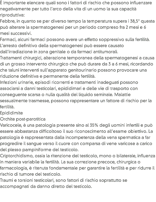 È importante elencare quali sono i fattori di rischio che possono influenzare negativamente per tutto l’arco della vita di un uomo la sua capacità riproduttiva:
Febbre, in quanto se per diverso tempo la temperatura supera i 38,5° questa può alterare la spermatogenesi per un periodo compreso fra 2 mesi e 6 mesi successivi.
Farmaci, alcuni farmaci possono avere un effetto soppressivo sulla fertilità. L’arresto definitivo della spermatogenesi può essere causato dall’irradiazione in zona genitale o da farmaci antitumorali.
Trattamenti chirurgici, alterazione temporanea della spermatogenesi a causa di un grosso intervento chirurgico che può durare da 3 a 6 mesi, ricordando che taluni interventi sull’apparato genitourinario possono provocare una riduzione definitiva e permanente della fertilità.
Infezioni urinarie, episodi ricorrenti e trattamenti inadeguati possono associarsi a danni testicolari, epididimari e delle vie di trasporto con conseguente scarsa o nulla qualità del liquido seminale. Malattie sessualmente trasmesse, possono rappresentare un fattore di rischio per la fertilità.
Epididimite
Orchite post-parotitica
Varicocele, è una patologia presente sino al 35% degli uomini infertili e può essere abbastanza difficoltoso il suo riconoscimento all’esame obiettivo. La patologia è rappresentata dalla incompetenza della vena spermatica a far progredire il sangue verso il cuore con comparsa di vene varicose a carico del plesso pampiniforme del testicolo.
Criptorchidismo, ossia la ritenzione del testicolo, mono o bilaterale, influenza in maniera variabile la fertilità. La sua correzione precoce, chirurgica o farmacologia, è ritenuta fondamentale per garantire la fertilità e per ridurre il rischio di tumore del testicolo.
Traumi e torsioni testicolari, sono fattori di rischio soprattutto se accompagnati da danno diretto del testicolo. 