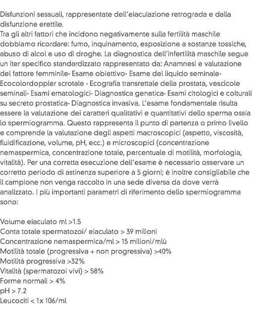 
Disfunzioni sessuali, rappresentate dell’eiaculazione retrograda e dalla disfunzione erettile.
Tra gli altri fattori che incidono negativamente sulla fertilità maschile dobbiamo ricordare: fumo, inquinamento, esposizione a sostanze tossiche, abuso di alcol e uso di droghe. La diagnostica dell’infertilità maschile segue un iter specifico standardizzato rappresentato da: Anamnesi e valutazione del fattore femminile- Esame obiettivo- Esame del liquido seminale- Ecocolordoppler scrotale - Ecografia transrettale della prostata, vescicole seminali- Esami ematologici- Diagnostica genetica- Esami citologici e colturali su secreto prostatica- Diagnostica invasiva. L’esame fondamentale risulta essere la valutazione dei caratteri qualitativi e quantitativi dello sperma ossia lo spermiogramma. Questo rappresenta il punto di partenza o primo livello e comprende la valutazione degli aspetti macroscopici (aspetto, viscosità, fluidificazione, volume, pH, ecc.) e microscopici (concentrazione nemaspermica, concentrazione totale, percentuale di motilità, morfologia, vitalità). Per una corretta esecuzione dell’esame è necessario osservare un corretto periodo di astinenza superiore a 5 giorni; è inoltre consigliabile che il campione non venga raccolto in una sede diversa da dove verrà analizzato. I più importanti parametri di riferimento dello spermiogramma sono: Volume eiaculato ml >1.5
Conta totale spermatozoi/ eiaculato > 39 milioni
Concentrazione nemaspermica/ml > 15 milioni/mlù
Motilità totale (progressiva + non progressiva) >40%
Motilità progressiva >32%
Vitalità (spermatozoi vivi) > 58%
Forme normali > 4%
pH > 7.2
Leucociti < 1x 106/ml
