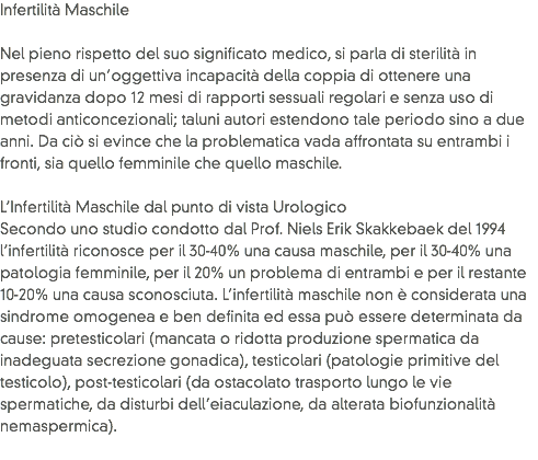 Infertilità Maschile Nel pieno rispetto del suo significato medico, si parla di sterilità in presenza di un’oggettiva incapacità della coppia di ottenere una gravidanza dopo 12 mesi di rapporti sessuali regolari e senza uso di metodi anticoncezionali; taluni autori estendono tale periodo sino a due anni. Da ciò si evince che la problematica vada affrontata su entrambi i fronti, sia quello femminile che quello maschile. L’Infertilità Maschile dal punto di vista Urologico
Secondo uno studio condotto dal Prof. Niels Erik Skakkebaek del 1994 l’infertilità riconosce per il 30-40% una causa maschile, per il 30-40% una patologia femminile, per il 20% un problema di entrambi e per il restante 10-20% una causa sconosciuta. L’infertilità maschile non è considerata una sindrome omogenea e ben definita ed essa può essere determinata da cause: pretesticolari (mancata o ridotta produzione spermatica da inadeguata secrezione gonadica), testicolari (patologie primitive del testicolo), post-testicolari (da ostacolato trasporto lungo le vie spermatiche, da disturbi dell’eiaculazione, da alterata biofunzionalità nemaspermica).
