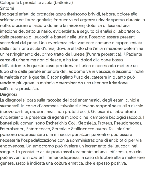 Categoria I: prostatite acuta (batterica)
Sintomi
I soggetti affetti da prostatite acuta riferiscono brividi, febbre, dolore alla schiena e nell'area genitale, frequenza ed urgenza urinaria spesso durante la notte, bruciore e fastidio durante la minzione, dolenza diffusa ed una infezione del tratto urinario, evidenziata, a seguito di analisi di laboratorio, dalla presenza di leucociti e batteri nelle urine. Possono essere presenti secrezioni dal pene. Una evenienza relativamente comune è rappresentata dalla ritenzione acuta d'urina, dovuta al fatto che l'infiammazione determina un restringimento del primo tratto dell'uretra (l'uretra prostatica). Il Paziente cerca di urinare ma non ci riesce, e ha forti dolori alla parte bassa dell'addome. In questo caso per drenare l'urina è necessario mettere un tubo che dalla parete anteriore dell'addome va in vescica, e lasciarlo finché la malattia non è guarita. È sconsigliato l'uso del catetere in quanto può rendere più grave la malattia determinando una ulteriore irritazione sull'uretra prostatica.
Diagnosi
La diagnosi si basa sulla raccolta dei dati anamnestici, degli esami clinici e stumentali. In corso d'anamnesi talvolta si rilevano rapporti sessuali a rischio (nuovo partner, rapporti anali non protetti ecc.). Gli esami di laboratorio evidenziano la presenza di agenti microbici nei campioni biologici raccolti. I batteri più comuni sono Escherichia Coli, Klebsiella, Proteus, Pseudomonas, Enterobatteri, Enterococco, Serratia e Stafilococco aureo. Tali infezioni possono rappresentare una minaccia per alcuni pazienti e può essere necessaria l'ospedalizzazione con la somministrazione di antibiotici per via endovenosa. Un emocromo può rivelare un incremento dei leucociti nel sangue. La prostatite acuta porta assai raramente ad una setticemia, ma ciò può avvenire in pazienti immunodepressi; in caso di febbre alta e malessere generalizzato è indicata una coltura ematica, che è spesso positiva.