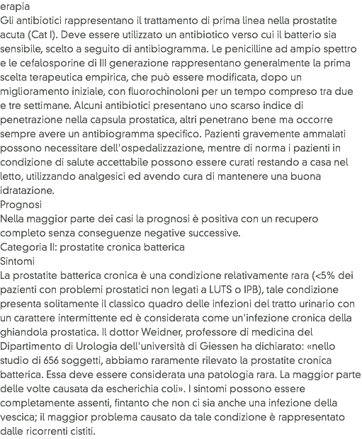 erapia
Gli antibiotici rappresentano il trattamento di prima linea nella prostatite acuta (Cat I). Deve essere utilizzato un antibiotico verso cui il batterio sia sensibile, scelto a seguito di antibiogramma. Le penicilline ad ampio spettro e le cefalosporine di III generazione rappresentano generalmente la prima scelta terapeutica empirica, che può essere modificata, dopo un miglioramento iniziale, con fluorochinoloni per un tempo compreso tra due e tre settimane. Alcuni antibiotici presentano uno scarso indice di penetrazione nella capsula prostatica, altri penetrano bene ma occorre sempre avere un antibiogramma specifico. Pazienti gravemente ammalati possono necessitare dell'ospedalizzazione, mentre di norma i pazienti in condizione di salute accettabile possono essere curati restando a casa nel letto, utilizzando analgesici ed avendo cura di mantenere una buona idratazione.
Prognosi
Nella maggior parte dei casi la prognosi è positiva con un recupero completo senza conseguenze negative successive.
Categoria II: prostatite cronica batterica
Sintomi
La prostatite batterica cronica è una condizione relativamente rara (<5% dei pazienti con problemi prostatici non legati a LUTS o IPB), tale condizione presenta solitamente il classico quadro delle infezioni del tratto urinario con un carattere intermittente ed è considerata come un'infezione cronica della ghiandola prostatica. Il dottor Weidner, professore di medicina del Dipartimento di Urologia dell'università di Giessen ha dichiarato: «nello studio di 656 soggetti, abbiamo raramente rilevato la prostatite cronica batterica. Essa deve essere considerata una patologia rara. La maggior parte delle volte causata da escherichia coli». I sintomi possono essere completamente assenti, fintanto che non ci sia anche una infezione della vescica; il maggior problema causato da tale condizione è rappresentato dalle ricorrenti cistiti.