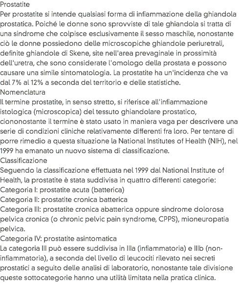 Prostatite
Per prostatite si intende qualsiasi forma di infiammazione della ghiandola prostatica. Poiché le donne sono sprovviste di tale ghiandola si tratta di una sindrome che colpisce esclusivamente il sesso maschile, nonostante ciò le donne possiedono delle microscopiche ghiandole periuretrali, definite ghiandole di Skene, site nell'area prevaginale in prossimità dell'uretra, che sono considerate l'omologo della prostata e possono causare una simile sintomatologia. La prostatite ha un'incidenza che va dal 7% al 12% a seconda del territorio e delle statistiche.
Nomenclatura
Il termine prostatite, in senso stretto, si riferisce all'infiammazione istologica (microscopica) del tessuto ghiandolare prostatico, ciononostante il termine è stato usato in maniera vaga per descrivere una serie di condizioni cliniche relativamente differenti fra loro. Per tentare di porre rimedio a questa situazione la National Institutes of Health (NIH), nel 1999 ha emanato un nuovo sistema di classificazione.
Classificazione
Seguendo la classificazione effettuata nel 1999 dal National Institute of Health, la prostatite è stata suddivisa in quattro differenti categorie:
Categoria I: prostatite acuta (batterica)
Categoria II: prostatite cronica batterica
Categoria III: prostatite cronica abatterica oppure sindrome dolorosa pelvica cronica (o chronic pelvic pain syndrome, CPPS), mioneuropatia pelvica.
Categoria IV: prostatite asintomatica
La categoria III può essere suddivisa in IIIa (infiammatoria) e IIIb (non-infiammatoria), a seconda del livello di leucociti rilevato nei secreti prostatici a seguito delle analisi di laboratorio, nonostante tale divisione queste sottocategorie hanno una utilità limitata nella pratica clinica.