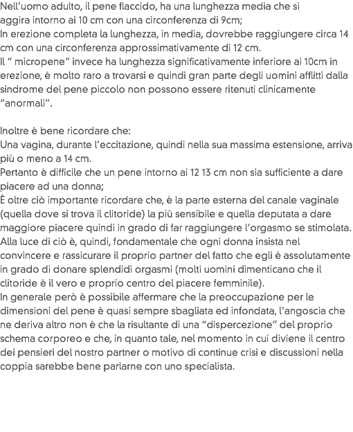 Nell’uomo adulto, il pene flaccido, ha una lunghezza media che si aggira intorno ai 10 cm con una circonferenza di 9cm;
In erezione completa la lunghezza, in media, dovrebbe raggiungere circa 14 cm con una circonferenza approssimativamente di 12 cm.
Il “ micropene” invece ha lunghezza significativamente inferiore ai 10cm in erezione, è molto raro a trovarsi e quindi gran parte degli uomini afflitti dalla sindrome del pene piccolo non possono essere ritenuti clinicamente “anormali”. Inoltre è bene ricordare che: Una vagina, durante l’eccitazione, quindi nella sua massima estensione, arriva più o meno a 14 cm.
Pertanto è difficile che un pene intorno ai 12 13 cm non sia sufficiente a dare piacere ad una donna;
È oltre ciò importante ricordare che, è la parte esterna del canale vaginale (quella dove si trova il clitoride) la più sensibile e quella deputata a dare maggiore piacere quindi in grado di far raggiungere l’orgasmo se stimolata. Alla luce di ciò è, quindi, fondamentale che ogni donna insista nel convincere e rassicurare il proprio partner del fatto che egli è assolutamente in grado di donare splendidi orgasmi (molti uomini dimenticano che il clitoride è il vero e proprio centro del piacere femminile).
In generale però è possibile affermare che la preoccupazione per le dimensioni del pene è quasi sempre sbagliata ed infondata, l’angoscia che ne deriva altro non è che la risultante di una “dispercezione” del proprio schema corporeo e che, in quanto tale, nel momento in cui diviene il centro dei pensieri del nostro partner o motivo di continue crisi e discussioni nella coppia sarebbe bene parlarne con uno specialista.
