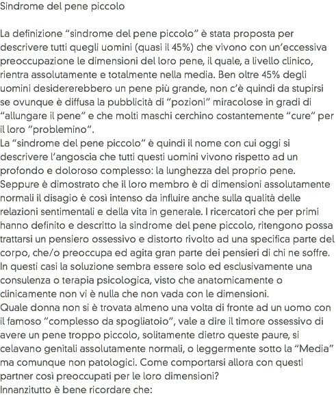 Sindrome del pene piccolo La definizione “sindrome del pene piccolo” è stata proposta per descrivere tutti quegli uomini (quasi il 45%) che vivono con un’eccessiva preoccupazione le dimensioni del loro pene, il quale, a livello clinico, rientra assolutamente e totalmente nella media. Ben oltre 45% degli uomini desidererebbero un pene più grande, non c’è quindi da stupirsi se ovunque è diffusa la pubblicità di “pozioni” miracolose in gradi di “allungare il pene” e che molti maschi cerchino costantemente “cure” per il loro “problemino”.
La “sindrome del pene piccolo” è quindi il nome con cui oggi si descrivere l’angoscia che tutti questi uomini vivono rispetto ad un profondo e doloroso complesso: la lunghezza del proprio pene.
Seppure è dimostrato che il loro membro è di dimensioni assolutamente normali il disagio è così intenso da influire anche sulla qualità delle relazioni sentimentali e della vita in generale. I ricercatori che per primi hanno definito e descritto la sindrome del pene piccolo, ritengono possa trattarsi un pensiero ossessivo e distorto rivolto ad una specifica parte del corpo, che/o preoccupa ed agita gran parte dei pensieri di chi ne soffre. In questi casi la soluzione sembra essere solo ed esclusivamente una consulenza o terapia psicologica, visto che anatomicamente o clinicamente non vi è nulla che non vada con le dimensioni.
Quale donna non si è trovata almeno una volta di fronte ad un uomo con il famoso “complesso da spogliatoio”, vale a dire il timore ossessivo di avere un pene troppo piccolo, solitamente dietro queste paure, si celavano genitali assolutamente normali, o leggermente sotto la “Media” ma comunque non patologici. Come comportarsi allora con questi partner così preoccupati per le loro dimensioni?
Innanzitutto è bene ricordare che:
