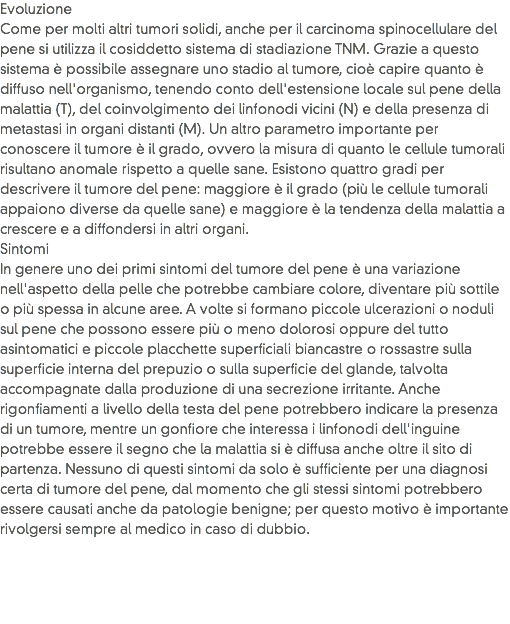 Evoluzione
Come per molti altri tumori solidi, anche per il carcinoma spinocellulare del pene si utilizza il cosiddetto sistema di stadiazione TNM. Grazie a questo sistema è possibile assegnare uno stadio al tumore, cioè capire quanto è diffuso nell'organismo, tenendo conto dell'estensione locale sul pene della malattia (T), del coinvolgimento dei linfonodi vicini (N) e della presenza di metastasi in organi distanti (M). Un altro parametro importante per conoscere il tumore è il grado, ovvero la misura di quanto le cellule tumorali risultano anomale rispetto a quelle sane. Esistono quattro gradi per descrivere il tumore del pene: maggiore è il grado (più le cellule tumorali appaiono diverse da quelle sane) e maggiore è la tendenza della malattia a crescere e a diffondersi in altri organi.
Sintomi
In genere uno dei primi sintomi del tumore del pene è una variazione nell'aspetto della pelle che potrebbe cambiare colore, diventare più sottile o più spessa in alcune aree. A volte si formano piccole ulcerazioni o noduli sul pene che possono essere più o meno dolorosi oppure del tutto asintomatici e piccole placchette superficiali biancastre o rossastre sulla superficie interna del prepuzio o sulla superficie del glande, talvolta accompagnate dalla produzione di una secrezione irritante. Anche rigonfiamenti a livello della testa del pene potrebbero indicare la presenza di un tumore, mentre un gonfiore che interessa i linfonodi dell'inguine potrebbe essere il segno che la malattia si è diffusa anche oltre il sito di partenza. Nessuno di questi sintomi da solo è sufficiente per una diagnosi certa di tumore del pene, dal momento che gli stessi sintomi potrebbero essere causati anche da patologie benigne; per questo motivo è importante rivolgersi sempre al medico in caso di dubbio.
