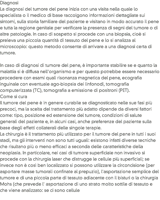 Diagnosi
La diagnosi del tumore del pene inizia con una visita nella quale lo specialista o il medico di base raccolgono informazioni dettagliate sui sintomi, sulla storia familiare del paziente e visitano in modo accurato il pene e tutta la regione genitale per verificare la presenza di segni del tumore o di altre patologie. In caso di sospetto si procede con una biopsia, cioè si preleva una piccola quantità di tessuto del pene e lo si analizza al microscopio: questo metodo consente di arrivare a una diagnosi certa di tumore.  In caso di diagnosi di tumore del pene, è importante stabilire se e quanto la malattia si è diffusa nell'organismo e per questo potrebbe essere necessario procedere con esami quali risonanza magnetica del pene, ecografia inguinale con eventuale ago-biopsia dei linfonodi, tomografia computerizzata (TC), tomografia a emissione di positroni (PET).
Come si cura
Il tumore del pene è in genere curabile se diagnosticato nelle sue fasi più precoci, ma la scelta del trattamento più adatto dipende da diversi fattori come: tipo, posizione ed estensione del tumore, condizioni di salute generali del paziente e, in alcuni casi, anche preferenze del paziente sulla base degli effetti collaterali delle singole terapie. La chirurgia è il trattamento più utilizzato per il tumore del pene in tutti i suoi stadi, ma gli interventi non sono tutti uguali: esistono infatti diverse tecniche che risultano più o meno efficaci a seconda delle caratteristiche della neoplasia. In particolare, nei casi di tumore superficiale non invasivo si procede con la chirurgia laser che distrugge le cellule più superficiali; se invece non è così ben localizzato si possono utilizzare la circoncisione (per asportare masse tumorali confinate al prepuzio), l'asportazione semplice del tumore e di una piccola parte di tessuto adiacente con il bisturi o la chirurgia Mohs (che prevede l' asportazione di uno strato molto sottile di tessuto e che viene analizzato: se ci sono cellule
