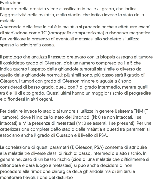 Evoluzione
Il tumore della prostata viene classificato in base al grado, che indica l'aggressività della malattia, e allo stadio, che indica invece lo stato della malattia. A seconda della fase in cui è la malattia si procede anche a effettuare esami di stadiazione come TC (tomografia computerizzata) o risonanza magnetica. Per verificare la presenza di eventuali metastasi allo scheletro si utilizza spesso la scintigrafia ossea.  Il patologo che analizza il tessuto prelevato con la biopsia assegna al tumore il cosiddetto grado di Gleason, cioè un numero compreso tra 1 e 5 che indica quanto l'aspetto delle ghiandole tumorali sia simile o diverso da quello delle ghiandole normali: più simili sono, più basso sarà il grado di Gleason. I tumori con grado di Gleason minore o uguale a 6 sono considerati di basso grado, quelli con 7 di grado intermedio, mentre quelli tra 8 e 10 di alto grado. Questi ultimi hanno un maggior rischio di progredire e diffondersi in altri organi.  Per definire invece lo stadio al tumore si utilizza in genere il sistema TNM (T =tumore), dove N indica lo stato dei linfonodi (N: 0 se non intaccati, 1 se intaccati) e M la presenza di metastasi (M: 0 se assenti, 1 se presenti). Per una catterizzazione completa dello stadio della malattia a questi tre parametri si associano anche il grado di Gleason e il livello di PSA.  La correlazione di questi parametri (T, Gleason, PSA) consente di attribuire alla malattia tre diverse classi di rischio: basso, intermedio e alto rischio. In genere nel caso di un basso rischio (cioè di una malattia che difficilmente si diffonderà e darà luogo a metastasi) si può anche decidere di non procedere alla rimozione chirurgica della ghiandola ma di limitarsi a monitorare l'evoluzione del disturbo
