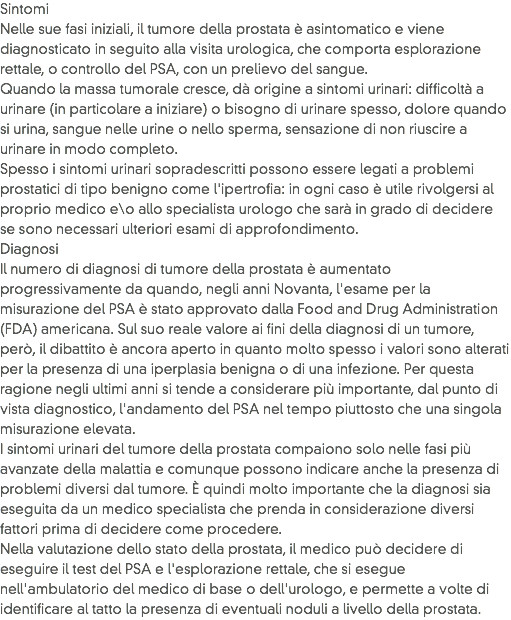 Sintomi
Nelle sue fasi iniziali, il tumore della prostata è asintomatico e viene diagnosticato in seguito alla visita urologica, che comporta esplorazione rettale, o controllo del PSA, con un prelievo del sangue. Quando la massa tumorale cresce, dà origine a sintomi urinari: difficoltà a urinare (in particolare a iniziare) o bisogno di urinare spesso, dolore quando si urina, sangue nelle urine o nello sperma, sensazione di non riuscire a urinare in modo completo. Spesso i sintomi urinari sopradescritti possono essere legati a problemi prostatici di tipo benigno come l'ipertrofia: in ogni caso è utile rivolgersi al proprio medico e\o allo specialista urologo che sarà in grado di decidere se sono necessari ulteriori esami di approfondimento.
Diagnosi
Il numero di diagnosi di tumore della prostata è aumentato progressivamente da quando, negli anni Novanta, l'esame per la misurazione del PSA è stato approvato dalla Food and Drug Administration (FDA) americana. Sul suo reale valore ai fini della diagnosi di un tumore, però, il dibattito è ancora aperto in quanto molto spesso i valori sono alterati per la presenza di una iperplasia benigna o di una infezione. Per questa ragione negli ultimi anni si tende a considerare più importante, dal punto di vista diagnostico, l'andamento del PSA nel tempo piuttosto che una singola misurazione elevata. I sintomi urinari del tumore della prostata compaiono solo nelle fasi più avanzate della malattia e comunque possono indicare anche la presenza di problemi diversi dal tumore. È quindi molto importante che la diagnosi sia eseguita da un medico specialista che prenda in considerazione diversi fattori prima di decidere come procedere. Nella valutazione dello stato della prostata, il medico può decidere di eseguire il test del PSA e l'esplorazione rettale, che si esegue nell'ambulatorio del medico di base o dell'urologo, e permette a volte di identificare al tatto la presenza di eventuali noduli a livello della prostata.