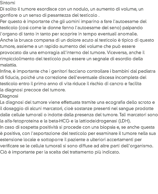 Sintomi
Di solito il tumore esordisce con un nodulo, un aumento di volume, un gonfiore o un senso di pesantezza del testicolo .
Per questo è importante che gli uomini imparino a fare l'autoesame del testicolo (così come le donne fanno l'autoesame del seno) palpando l'organo di tanto in tanto per scoprire in tempo eventuali anomalie.
Anche la brusca comparsa di un dolore acuto al testicolo è tipico di questo tumore, assieme a un rapido aumento del volume che può essere provocato da una emorragia all'interno del tumore. Viceversa, anche il rimpicciolimento del testicolo può essere un segnale di esordio della malattia.
Infine, è importante che i genitori facciano controllare i bambini dal pediatra di fiducia, poiché una correzione dell'eventuale discesa incompleta del testicolo entro il primo anno di vita riduce il rischio di cancro e facilita la diagnosi precoce del tumore.
Diagnosi
La diagnosi del tumore viene effettuata tramite una ecografia dello scroto e il dosaggio di alcuni marcatori, cioè sostanze presenti nel sangue prodotte dalle cellule tumorali o indotte dalla presenza del tumore. Tali marcatori sono la alfa-fetoproteina e la beta-HCG e la lattiodeidrogenasi (LDH). In caso di sospetta positività si procede con una biopsia e, se anche questa è positiva, con l'asportazione del testicolo per esaminare il tumore nella sua estensione locale e sottoporre il paziente a ulteriori accertamenti per verificare se le cellule tumorali si sono diffuse ad altre parti dell'organismo. Ciò è importante per la scelta del trattamento più indicato. 
