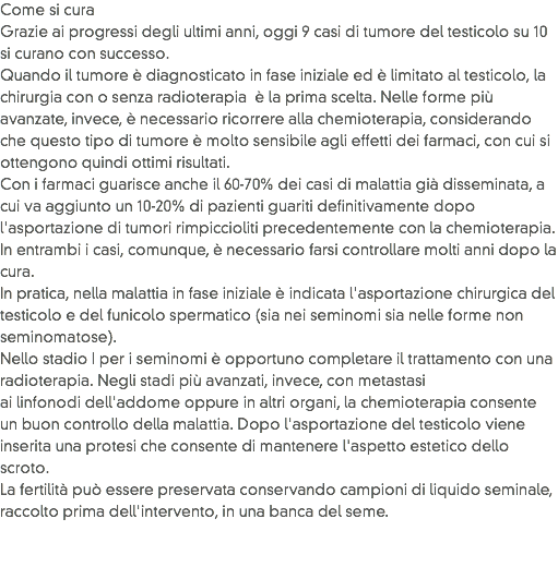Come si cura
Grazie ai progressi degli ultimi anni, oggi 9 casi di tumore del testicolo su 10 si curano con successo.
Quando il tumore è diagnosticato in fase iniziale ed è limitato al testicolo, la chirurgia con o senza radioterapia è la prima scelta. Nelle forme più avanzate, invece, è necessario ricorrere alla chemioterapia, considerando che questo tipo di tumore è molto sensibile agli effetti dei farmaci, con cui si ottengono quindi ottimi risultati.
Con i farmaci guarisce anche il 60-70% dei casi di malattia già disseminata, a cui va aggiunto un 10-20% di pazienti guariti definitivamente dopo l'asportazione di tumori rimpiccioliti precedentemente con la chemioterapia. In entrambi i casi, comunque, è necessario farsi controllare molti anni dopo la cura.
In pratica, nella malattia in fase iniziale è indicata l'asportazione chirurgica del testicolo e del funicolo spermatico (sia nei seminomi sia nelle forme non seminomatose).
Nello stadio I per i seminomi è opportuno completare il trattamento con una radioterapia. Negli stadi più avanzati, invece, con metastasi ai linfonodi dell'addome oppure in altri organi, la chemioterapia consente un buon controllo della malattia. Dopo l'asportazione del testicolo viene inserita una protesi che consente di mantenere l'aspetto estetico dello scroto. La fertilità può essere preservata conservando campioni di liquido seminale, raccolto prima dell'intervento, in una banca del seme. 
