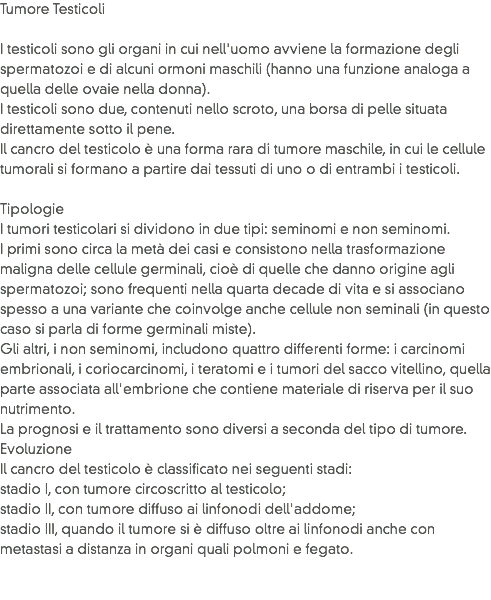 Tumore Testicoli I testicoli sono gli organi in cui nell'uomo avviene la formazione degli spermatozoi e di alcuni ormoni maschili (hanno una funzione analoga a quella delle ovaie nella donna).
I testicoli sono due, contenuti nello scroto, una borsa di pelle situata direttamente sotto il pene.
Il cancro del testicolo è una forma rara di tumore maschile, in cui le cellule tumorali si formano a partire dai tessuti di uno o di entrambi i testicoli. Tipologie
I tumori testicolari si dividono in due tipi: seminomi e non seminomi. I primi sono circa la metà dei casi e consistono nella trasformazione maligna delle cellule germinali, cioè di quelle che danno origine agli spermatozoi; sono frequenti nella quarta decade di vita e si associano spesso a una variante che coinvolge anche cellule non seminali (in questo caso si parla di forme germinali miste). Gli altri, i non seminomi, includono quattro differenti forme: i carcinomi embrionali, i coriocarcinomi, i teratomi e i tumori del sacco vitellino, quella parte associata all'embrione che contiene materiale di riserva per il suo nutrimento. La prognosi e il trattamento sono diversi a seconda del tipo di tumore.
Evoluzione
Il cancro del testicolo è classificato nei seguenti stadi:
stadio I, con tumore circoscritto al testicolo;
stadio II, con tumore diffuso ai linfonodi dell'addome;
stadio III, quando il tumore si è diffuso oltre ai linfonodi anche con metastasi a distanza in organi quali polmoni e fegato. 