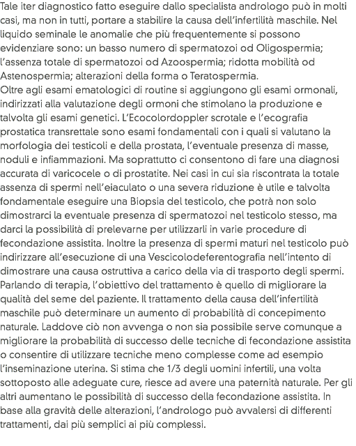 Tale iter diagnostico fatto eseguire dallo specialista andrologo può in molti casi, ma non in tutti, portare a stabilire la causa dell’infertilità maschile. Nel liquido seminale le anomalie che più frequentemente si possono evidenziare sono: un basso numero di spermatozoi od Oligospermia; l’assenza totale di spermatozoi od Azoospermia; ridotta mobilità od Astenospermia; alterazioni della forma o Teratospermia.
Oltre agli esami ematologici di routine si aggiungono gli esami ormonali, indirizzati alla valutazione degli ormoni che stimolano la produzione e talvolta gli esami genetici. L’Ecocolordoppler scrotale e l’ecografia prostatica transrettale sono esami fondamentali con i quali si valutano la morfologia dei testicoli e della prostata, l’eventuale presenza di masse, noduli e infiammazioni. Ma soprattutto ci consentono di fare una diagnosi accurata di varicocele o di prostatite. Nei casi in cui sia riscontrata la totale assenza di spermi nell’eiaculato o una severa riduzione è utile e talvolta fondamentale eseguire una Biopsia del testicolo, che potrà non solo dimostrarci la eventuale presenza di spermatozoi nel testicolo stesso, ma darci la possibilità di prelevarne per utilizzarli in varie procedure di fecondazione assistita. Inoltre la presenza di spermi maturi nel testicolo può indirizzare all’esecuzione di una Vescicolodeferentografia nell’intento di dimostrare una causa ostruttiva a carico della via di trasporto degli spermi. Parlando di terapia, l’obiettivo del trattamento è quello di migliorare la qualità del seme del paziente. Il trattamento della causa dell’infertilità maschile può determinare un aumento di probabilità di concepimento naturale. Laddove ciò non avvenga o non sia possibile serve comunque a migliorare la probabilità di successo delle tecniche di fecondazione assistita o consentire di utilizzare tecniche meno complesse come ad esempio l’inseminazione uterina. Si stima che 1/3 degli uomini infertili, una volta sottoposto alle adeguate cure, riesce ad avere una paternità naturale. Per gli altri aumentano le possibilità di successo della fecondazione assistita. In base alla gravità delle alterazioni, l’andrologo può avvalersi di differenti trattamenti, dai più semplici ai più complessi.
