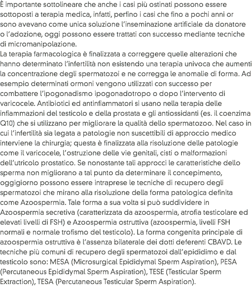 È importante sottolineare che anche i casi più ostinati possono essere sottoposti a terapia medica, infatti, perfino i casi che fino a pochi anni or sono avevano come unica soluzione l’inseminazione artificiale da donatore o l’adozione, oggi possono essere trattati con successo mediante tecniche di micromanipolazione.
La terapia farmacologica è finalizzata a correggere quelle alterazioni che hanno determinato l’infertilità non esistendo una terapia univoca che aumenti la concentrazione degli spermatozoi e ne corregga le anomalie di forma. Ad esempio determinati ormoni vengono utilizzati con successo per combattere l’ipogonadismo ipogonadotropo o dopo l’intervento di varicocele. Antibiotici ed antinfiammatori si usano nella terapia delle infiammazioni del testicolo e della prostata e gli antiossidanti (es. il coenzima Q10) che si utilizzano per migliorare la qualità dello spermatozoo. Nel caso in cui l’infertilità sia legata a patologie non suscettibili di approccio medico interviene la chirurgia; questa è finalizzata alla risoluzione delle patologie come il varicocele, l’ostruzione delle vie genitali, cisti o malformazioni dell’utricolo prostatico. Se nonostante tali approcci le caratteristiche dello sperma non migliorano a tal punto da determinare il concepimento, oggigiorno possono essere intraprese le tecniche di recupero degli spermatozoi che mirano alla risoluzione della forma patologica definita come Azoospermia. Tale forma a sua volta si può suddividere in Azoospermia secretiva (caratterizzata da azoospermia, atrofia testicolare ed elevati livelli di FSH) e Azoospermia ostruttiva (azoospermia, livelli FSH normali e normale trofismo del testicolo). La forma congenita principale di azoospermia ostruttiva è l’assenza bilaterale dei dotti deferenti CBAVD. Le tecniche più comuni di recupero degli spermatozoi dall’epididimo e dal testicolo sono: MESA (Microsurgical Epididymal Sperm Aspiration), PESA (Percutaneous Epididymal Sperm Aspiration), TESE (Testicular Sperm Extraction), TESA (Percutaneous Testicular Sperm Aspiration).
