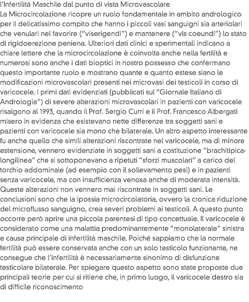 l’Infertilità Maschile dal punto di vista Microvascolare
La Microcircolazione ricopre un ruolo fondamentale in ambito andrologico per il delicatissimo compito che hanno i piccoli vasi sanguigni sia arteriolari che venulari nel favorire (“viserigendi”) e mantenere (“vis coeundi”) lo stato di rigidoerezione peniena. Ulteriori dati clinici e sperimentali indicano a chiare lettere che la microcircolazione è coinvolta anche nella fertilità e numerosi sono anche i dati bioptici in nostro possesso che confermano questo importante ruolo e mostrano quante e quanto estese siano le modificazioni microvascolari presenti nei microvasi dei testicoli in corso di varicocele. I primi dati evidenziati (pubblicati sul “Giornale Italiano di Andrologia”) di severe alterazioni microvascolari in pazienti con varicocele risalgono al 1993, quando il Prof. Sergio Curri e il Prof. Francesco Albergati misero in evidenza che esistevano nette differenze tra soggetti sani e pazienti con varicocele sia mono che bilaterale. Un altro aspetto interessante fu anche quello che simili alterazioni riscontrate nel varicocele, ma di minore estensione, vennero evidenziate in soggetti sani a costituzione “brachitipica-longilinea” che si sottoponevano a ripetuti “sforzi muscolari” a carico del torchio addominale (ad esempio con il sollevamento pesi) e in pazienti senza varicocele, ma con insufficienza venosa anche di moderata intensità. Queste alterazioni non vennero mai riscontrate in soggetti sani. Le conclusioni sono che la ipossia microcircolatoria, ovvero la cronica riduzione del microflusso sanguigno, crea severi problemi ai testicoli. A questo punto occorre però aprire una piccola parentesi di tipo concettuale. Il varicocele è considerato come una malattia predominantemente “monolaterale” sinistra e causa principale di infertilità maschile. Poiché sappiamo che la normale fertilità può essere conservata anche con un solo testicolo funzionante, ne consegue che l’infertilità è necessariamente sinonimo di disfunzione testicolare bilaterale. Per spiegare questo aspetto sono state proposte due principali teorie per cui si ritiene che, in primo luogo, il varicocele destro sia di difficile riconoscimento
