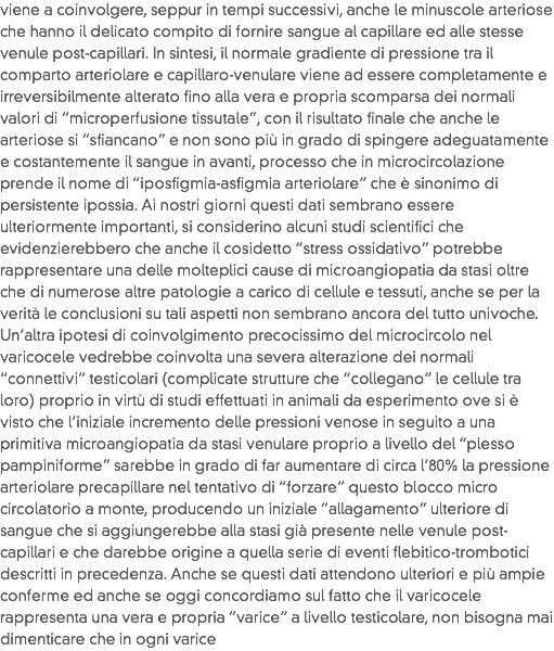 viene a coinvolgere, seppur in tempi successivi, anche le minuscole arteriose che hanno il delicato compito di fornire sangue al capillare ed alle stesse venule post-capillari. In sintesi, il normale gradiente di pressione tra il comparto arteriolare e capillaro-venulare viene ad essere completamente e irreversibilmente alterato fino alla vera e propria scomparsa dei normali valori di “microperfusione tissutale”, con il risultato finale che anche le arteriose si “sfiancano” e non sono più in grado di spingere adeguatamente e costantemente il sangue in avanti, processo che in microcircolazione prende il nome di “iposfigmia-asfigmia arteriolare” che è sinonimo di persistente ipossia. Ai nostri giorni questi dati sembrano essere ulteriormente importanti, si considerino alcuni studi scientifici che evidenzierebbero che anche il cosidetto “stress ossidativo” potrebbe rappresentare una delle molteplici cause di microangiopatia da stasi oltre che di numerose altre patologie a carico di cellule e tessuti, anche se per la verità le conclusioni su tali aspetti non sembrano ancora del tutto univoche. Un’altra ipotesi di coinvolgimento precocissimo del microcircolo nel varicocele vedrebbe coinvolta una severa alterazione dei normali “connettivi” testicolari (complicate strutture che “collegano” le cellule tra loro) proprio in virtù di studi effettuati in animali da esperimento ove si è visto che l’iniziale incremento delle pressioni venose in seguito a una primitiva microangiopatia da stasi venulare proprio a livello del “plesso pampiniforme” sarebbe in grado di far aumentare di circa l’80% la pressione arteriolare precapillare nel tentativo di “forzare” questo blocco micro circolatorio a monte, producendo un iniziale “allagamento” ulteriore di sangue che si aggiungerebbe alla stasi già presente nelle venule post-capillari e che darebbe origine a quella serie di eventi flebitico-trombotici descritti in precedenza. Anche se questi dati attendono ulteriori e più ampie conferme ed anche se oggi concordiamo sul fatto che il varicocele rappresenta una vera e propria “varice” a livello testicolare, non bisogna mai dimenticare che in ogni varice