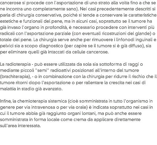 cancerose si procede con l'asportazione di uno strato alla volta fino a che se ne incontra uno completamente sano). Nei casi precedentemente descritti si parla di chirurgia conservativa, poiché si tende a conservare le caratteristiche estetiche e funzionali del pene, ma in alcuni casi, soprattutto se il tumore ha già invaso l'organo in profondità, è necessario procedere con interventi più radicali con l'asportazione parziale (con eventuali ricostruzioni del glande) o totale del pene. La chirurgia serve anche per rimuovere i linfonodi inguinali e pelvici sia a scopo diagnostico (per capire se il tumore si è già diffuso), sia per eliminare quelli già intaccati da cellule cancerose.  La radioterapia - può essere utilizzata da sola sia sottoforma di raggi o mediante piccoli "semi" radioattivi posizionati all'interno del tumore (brachiterapia), - o in combinazione con la chirurgia per ridurre il rischio che il tumore ritorni dopo l'asportazione o per rallentare la crescita nei casi di malattia in stadio già avanzato.  Infine, la chemioterapia sistemica (cioè somministrata in tutto l'organismo in genere per via intravenosa o per via orale) è indicata soprattutto nei casi in cui il tumore abbia già raggiunto organi lontani, ma può anche essere somministrata in forma locale come crema da applicare direttamente sull'area interessata.