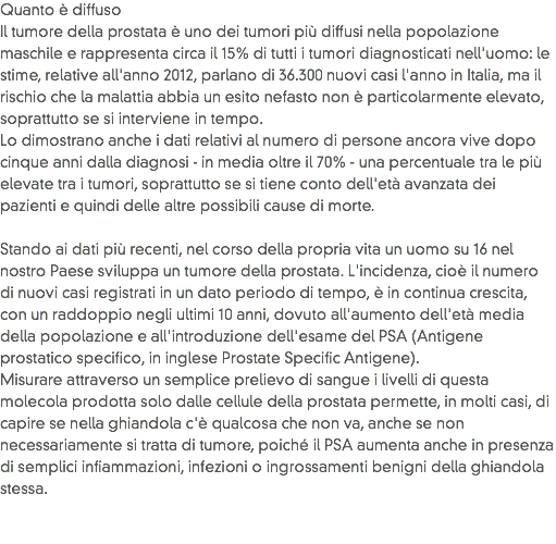 Quanto è diffuso
Il tumore della prostata è uno dei tumori più diffusi nella popolazione maschile e rappresenta circa il 15% di tutti i tumori diagnosticati nell'uomo: le stime, relative all'anno 2012, parlano di 36.300 nuovi casi l'anno in Italia, ma il rischio che la malattia abbia un esito nefasto non è particolarmente elevato, soprattutto se si interviene in tempo. Lo dimostrano anche i dati relativi al numero di persone ancora vive dopo cinque anni dalla diagnosi - in media oltre il 70% - una percentuale tra le più elevate tra i tumori, soprattutto se si tiene conto dell'età avanzata dei pazienti e quindi delle altre possibili cause di morte.  Stando ai dati più recenti, nel corso della propria vita un uomo su 16 nel nostro Paese sviluppa un tumore della prostata. L'incidenza, cioè il numero di nuovi casi registrati in un dato periodo di tempo, è in continua crescita, con un raddoppio negli ultimi 10 anni, dovuto all'aumento dell'età media della popolazione e all'introduzione dell'esame del PSA (Antigene prostatico specifico, in inglese Prostate Specific Antigene). Misurare attraverso un semplice prelievo di sangue i livelli di questa molecola prodotta solo dalle cellule della prostata permette, in molti casi, di capire se nella ghiandola c'è qualcosa che non va, anche se non necessariamente si tratta di tumore, poiché il PSA aumenta anche in presenza di semplici infiammazioni, infezioni o ingrossamenti benigni della ghiandola stessa. 