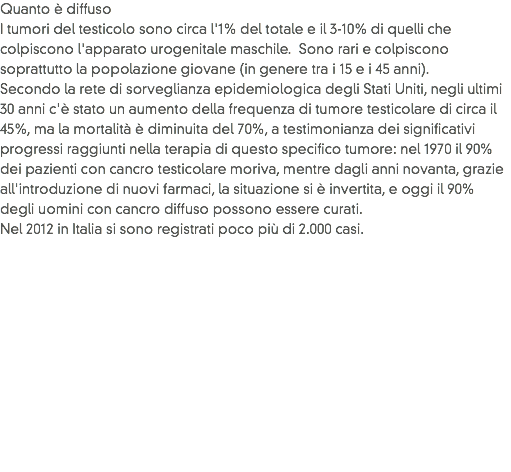 Quanto è diffuso
I tumori del testicolo sono circa l'1% del totale e il 3-10% di quelli che colpiscono l'apparato urogenitale maschile. Sono rari e colpiscono soprattutto la popolazione giovane (in genere tra i 15 e i 45 anni).
Secondo la rete di sorveglianza epidemiologica degli Stati Uniti, negli ultimi 30 anni c'è stato un aumento della frequenza di tumore testicolare di circa il 45%, ma la mortalità è diminuita del 70%, a testimonianza dei significativi progressi raggiunti nella terapia di questo specifico tumore: nel 1970 il 90% dei pazienti con cancro testicolare moriva, mentre dagli anni novanta, grazie all'introduzione di nuovi farmaci, la situazione si è invertita, e oggi il 90% degli uomini con cancro diffuso possono essere curati. Nel 2012 in Italia si sono registrati poco più di 2.000 casi. 