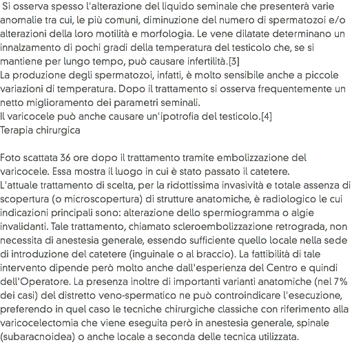  Si osserva spesso l'alterazione del liquido seminale che presenterà varie anomalie tra cui, le più comuni, diminuzione del numero di spermatozoi e/o alterazioni della loro motilità e morfologia. Le vene dilatate determinano un innalzamento di pochi gradi della temperatura del testicolo che, se si mantiene per lungo tempo, può causare infertilità.[3]
La produzione degli spermatozoi, infatti, è molto sensibile anche a piccole variazioni di temperatura. Dopo il trattamento si osserva frequentemente un netto miglioramento dei parametri seminali.
Il varicocele può anche causare un'ipotrofia del testicolo.[4]
Terapia chirurgica Foto scattata 36 ore dopo il trattamento tramite embolizzazione del varicocele. Essa mostra il luogo in cui è stato passato il catetere.
L'attuale trattamento di scelta, per la ridottissima invasività e totale assenza di scopertura (o microscopertura) di strutture anatomiche, è radiologico le cui indicazioni principali sono: alterazione dello spermiogramma o algie invalidanti. Tale trattamento, chiamato scleroembolizzazione retrograda, non necessita di anestesia generale, essendo sufficiente quello locale nella sede di introduzione del catetere (inguinale o al braccio). La fattibilità di tale intervento dipende però molto anche dall'esperienza del Centro e quindi dell'Operatore. La presenza inoltre di importanti varianti anatomiche (nel 7% dei casi) del distretto veno-spermatico ne può controindicare l'esecuzione, preferendo in quel caso le tecniche chirurgiche classiche con riferimento alla varicocelectomia che viene eseguita però in anestesia generale, spinale (subaracnoidea) o anche locale a seconda delle tecnica utilizzata.
