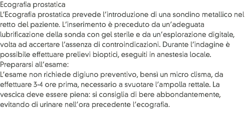 Ecografia prostatica
L’Ecografia prostatica prevede l’introduzione di una sondino metallico nel retto del paziente. L’inserimento è preceduto da un’adeguata lubrificazione della sonda con gel sterile e da un’esplorazione digitale, volta ad accertare l’assenza di controindicazioni. Durante l’indagine è possibile effettuare prelievi bioptici, eseguiti in anestesia locale.
Prepararsi all’esame: L’esame non richiede digiuno preventivo, bensì un micro clisma, da effettuare 3-4 ore prima, necessario a svuotare l’ampolla rettale. La vescica deve essere piena: si consiglia di bere abbondantemente, evitando di urinare nell’ora precedente l’ecografia.
