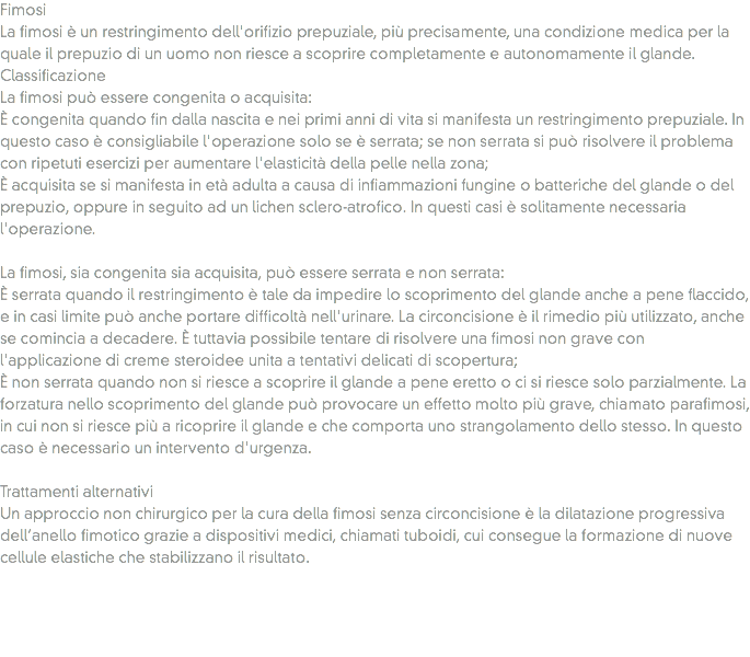 Fimosi
La fimosi è un restringimento dell'orifizio prepuziale, più precisamente, una condizione medica per la quale il prepuzio di un uomo non riesce a scoprire completamente e autonomamente il glande.
Classificazione
La fimosi può essere congenita o acquisita:
È congenita quando fin dalla nascita e nei primi anni di vita si manifesta un restringimento prepuziale. In questo caso è consigliabile l'operazione solo se è serrata; se non serrata si può risolvere il problema con ripetuti esercizi per aumentare l'elasticità della pelle nella zona;
È acquisita se si manifesta in età adulta a causa di infiammazioni fungine o batteriche del glande o del prepuzio, oppure in seguito ad un lichen sclero-atrofico. In questi casi è solitamente necessaria l'operazione. La fimosi, sia congenita sia acquisita, può essere serrata e non serrata:
È serrata quando il restringimento è tale da impedire lo scoprimento del glande anche a pene flaccido, e in casi limite può anche portare difficoltà nell'urinare. La circoncisione è il rimedio più utilizzato, anche se comincia a decadere. È tuttavia possibile tentare di risolvere una fimosi non grave con l'applicazione di creme steroidee unita a tentativi delicati di scopertura;
È non serrata quando non si riesce a scoprire il glande a pene eretto o ci si riesce solo parzialmente. La forzatura nello scoprimento del glande può provocare un effetto molto più grave, chiamato parafimosi, in cui non si riesce più a ricoprire il glande e che comporta uno strangolamento dello stesso. In questo caso è necessario un intervento d'urgenza. Trattamenti alternativi
Un approccio non chirurgico per la cura della fimosi senza circoncisione è la dilatazione progressiva dell’anello fimotico grazie a dispositivi medici, chiamati tuboidi, cui consegue la formazione di nuove cellule elastiche che stabilizzano il risultato. 