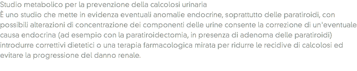 Studio metabolico per la prevenzione della calcolosi urinaria
È uno studio che mette in evidenza eventuali anomalie endocrine, soprattutto delle paratiroidi, con possibili alterazioni di concentrazione dei componenti delle urine consente la correzione di un'eventuale causa endocrina (ad esempio con la paratiroidectomia, in presenza di adenoma delle paratiroidi) introdurre correttivi dietetici o una terapia farmacologica mirata per ridurre le recidive di calcolosi ed evitare la progressione del danno renale. 