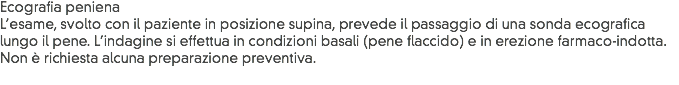 Ecografia peniena
L’esame, svolto con il paziente in posizione supina, prevede il passaggio di una sonda ecografica lungo il pene. L’indagine si effettua in condizioni basali (pene flaccido) e in erezione farmaco-indotta. Non è richiesta alcuna preparazione preventiva.
