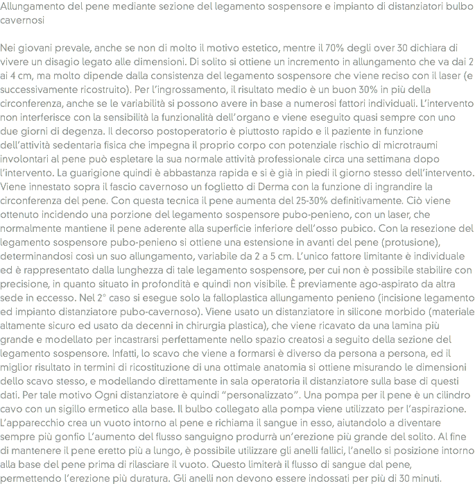 Allungamento del pene mediante sezione del legamento sospensore e impianto di distanziatori bulbo cavernosi Nei giovani prevale, anche se non di molto il motivo estetico, mentre il 70% degli over 30 dichiara di vivere un disagio legato alle dimensioni. Di solito si ottiene un incremento in allungamento che va dai 2 ai 4 cm, ma molto dipende dalla consistenza del legamento sospensore che viene reciso con il laser (e successivamente ricostruito). Per l’ingrossamento, il risultato medio è un buon 30% in più della circonferenza, anche se le variabilità si possono avere in base a numerosi fattori individuali. L’intervento non interferisce con la sensibilità la funzionalità dell’organo e viene eseguito quasi sempre con uno due giorni di degenza. Il decorso postoperatorio è piuttosto rapido e il paziente in funzione dell’attività sedentaria fisica che impegna il proprio corpo con potenziale rischio di microtraumi involontari al pene può espletare la sua normale attività professionale circa una settimana dopo l’intervento. La guarigione quindi è abbastanza rapida e si è già in piedi il giorno stesso dell’intervento. Viene innestato sopra il fascio cavernoso un foglietto di Derma con la funzione di ingrandire la circonferenza del pene. Con questa tecnica il pene aumenta del 25-30% definitivamente. Ciò viene ottenuto incidendo una porzione del legamento sospensore pubo-penieno, con un laser, che normalmente mantiene il pene aderente alla superficie inferiore dell’osso pubico. Con la resezione del legamento sospensore pubo-penieno si ottiene una estensione in avanti del pene (protusione), determinandosi così un suo allungamento, variabile da 2 a 5 cm. L’unico fattore limitante è individuale ed è rappresentato dalla lunghezza di tale legamento sospensore, per cui non è possibile stabilire con precisione, in quanto situato in profondità e quindi non visibile. È previamente ago-aspirato da altra sede in eccesso. Nel 2° caso si esegue solo la falloplastica allungamento penieno (incisione legamento ed impianto distanziatore pubo-cavernoso). Viene usato un distanziatore in silicone morbido (materiale altamente sicuro ed usato da decenni in chirurgia plastica), che viene ricavato da una lamina più grande e modellato per incastrarsi perfettamente nello spazio creatosi a seguito della sezione del legamento sospensore. Infatti, lo scavo che viene a formarsi è diverso da persona a persona, ed il miglior risultato in termini di ricostituzione di una ottimale anatomia si ottiene misurando le dimensioni dello scavo stesso, e modellando direttamente in sala operatoria il distanziatore sulla base di questi dati. Per tale motivo Ogni distanziatore è quindi “personalizzato”. Una pompa per il pene è un cilindro cavo con un sigillo ermetico alla base. Il bulbo collegato alla pompa viene utilizzato per l’aspirazione. L’apparecchio crea un vuoto intorno al pene e richiama il sangue in esso, aiutandolo a diventare sempre più gonfio L’aumento del flusso sanguigno produrrà un’erezione più grande del solito. Al fine di mantenere il pene eretto più a lungo, è possibile utilizzare gli anelli fallici, l’anello si posizione intorno alla base del pene prima di rilasciare il vuoto. Questo limiterà il flusso di sangue dal pene, permettendo l’erezione più duratura. Gli anelli non devono essere indossati per più di 30 minuti.
