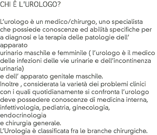 CHI È L'UROLOGO? L’urologo è un medico/chirurgo, uno specialista che possiede conoscenze ed abilità specifiche per a diagnosi e la terapia delle patologie dell’ apparato
urinario maschile e femminile ( l’urologo è il medico delle infezioni delle vie urinarie e dell’incontinenza urinaria) e dell’ apparato genitale maschile.
Inoltre , considerata la varietà dei problemi clinici
con i quali quotidianamente si confronta l’urologo deve possedere conoscenze di medicina interna, infettivologia, pediatria, ginecologia, endocrinologia e chirurgia generale. L’Urologia è classificata fra le branche chirurgiche.