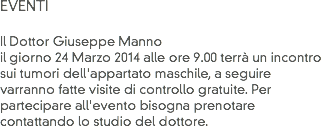 EVENTI Il Dottor Giuseppe Manno il giorno 24 Marzo 2014 alle ore 9.00 terrà un incontro sui tumori dell'appartato maschile, a seguire
varranno fatte visite di controllo gratuite. Per partecipare all'evento bisogna prenotare contattando lo studio del dottore. 