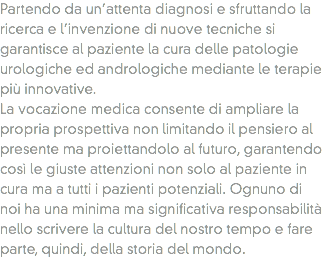 Partendo da un’attenta diagnosi e sfruttando la ricerca e l’invenzione di nuove tecniche si garantisce al paziente la cura delle patologie urologiche ed andrologiche mediante le terapie più innovative.
La vocazione medica consente di ampliare la propria prospettiva non limitando il pensiero al presente ma proiettandolo al futuro, garantendo così le giuste attenzioni non solo al paziente in cura ma a tutti i pazienti potenziali. Ognuno di noi ha una minima ma significativa responsabilità nello scrivere la cultura del nostro tempo e fare parte, quindi, della storia del mondo.