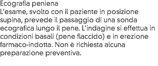 Ecografia peniena
L’esame, svolto con il paziente in posizione supina, prevede il passaggio di una sonda ecografica lungo il pene. L’indagine si effettua in condizioni basali (pene flaccido) e in erezione farmaco-indotta. Non è richiesta alcuna preparazione preventiva.
