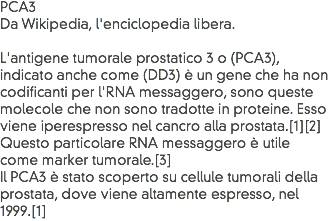 PCA3
Da Wikipedia, l'enciclopedia libera. L'antigene tumorale prostatico 3 o (PCA3), indicato anche come (DD3) è un gene che ha non codificanti per l'RNA messaggero, sono queste molecole che non sono tradotte in proteine. Esso viene iperespresso nel cancro alla prostata.[1][2]
Questo particolare RNA messaggero è utile come marker tumorale.[3]
Il PCA3 è stato scoperto su cellule tumorali della prostata, dove viene altamente espresso, nel 1999.[1]