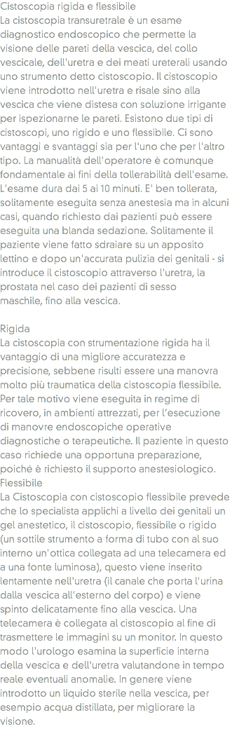 Cistoscopia rigida e flessibile La cistoscopia transuretrale è un esame diagnostico endoscopico che permette la visione delle pareti della vescica, del collo vescicale, dell'uretra e dei meati ureterali usando uno strumento detto cistoscopio. Il cistoscopio viene introdotto nell'uretra e risale sino alla vescica che viene distesa con soluzione irrigante per ispezionarne le pareti. Esistono due tipi di cistoscopi, uno rigido e uno flessibile. Ci sono vantaggi e svantaggi sia per l'uno che per l'altro tipo. La manualità dell'operatore è comunque fondamentale ai fini della tollerabilità dell'esame. L'esame dura dai 5 ai 10 minuti. E' ben tollerata, solitamente eseguita senza anestesia ma in alcuni casi, quando richiesto dai pazienti può essere eseguita una blanda sedazione. Solitamente il paziente viene fatto sdraiare su un apposito lettino e dopo un'accurata pulizia dei genitali - si introduce il cistoscopio attraverso l'uretra, la prostata nel caso dei pazienti di sesso maschile, fino alla vescica. Rigida
La cistoscopia con strumentazione rigida ha il vantaggio di una migliore accuratezza e precisione, sebbene risulti essere una manovra molto più traumatica della cistoscopia flessibile. Per tale motivo viene eseguita in regime di ricovero, in ambienti attrezzati, per l’esecuzione di manovre endoscopiche operative diagnostiche o terapeutiche. Il paziente in questo caso richiede una opportuna preparazione, poiché è richiesto il supporto anestesiologico.
Flessibile
La Cistoscopia con cistoscopio flessibile prevede che lo specialista applichi a livello dei genitali un gel anestetico, il cistoscopio, flessibile o rigido (un sottile strumento a forma di tubo con al suo interno un'ottica collegata ad una telecamera ed a una fonte luminosa), questo viene inserito lentamente nell'uretra (il canale che porta l'urina dalla vescica all'esterno del corpo) e viene spinto delicatamente fino alla vescica. Una telecamera è collegata al cistoscopio al fine di trasmettere le immagini su un monitor. In questo modo l'urologo esamina la superficie interna della vescica e dell'uretra valutandone in tempo reale eventuali anomalie. In genere viene introdotto un liquido sterile nella vescica, per esempio acqua distillata, per migliorare la visione.
