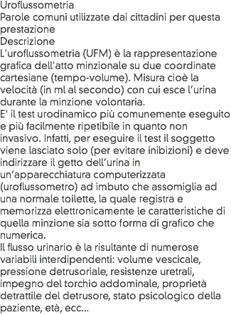 Uroflussometria
Parole comuni utilizzate dai cittadini per questa prestazione
Descrizione
L'uroflussometria (UFM) è la rappresentazione grafica dell'atto minzionale su due coordinate cartesiane (tempo-volume). Misura cioè la velocità (in ml al secondo) con cui esce l’urina durante la minzione volontaria.
E' il test urodinamico più comunemente eseguito e più facilmente ripetibile in quanto non invasivo. Infatti, per eseguire il test il soggetto viene lasciato solo (per evitare inibizioni) e deve indirizzare il getto dell’urina in un’apparecchiatura computerizzata (uroflussometro) ad imbuto che assomiglia ad una normale toilette, la quale registra e memorizza elettronicamente le caratteristiche di quella minzione sia sotto forma di grafico che numerica.
Il flusso urinario è la risultante di numerose variabili interdipendenti: volume vescicale, pressione detrusoriale, resistenze uretrali, impegno del torchio addominale, proprietà detrattile del detrusore, stato psicologico della paziente, età, ecc...