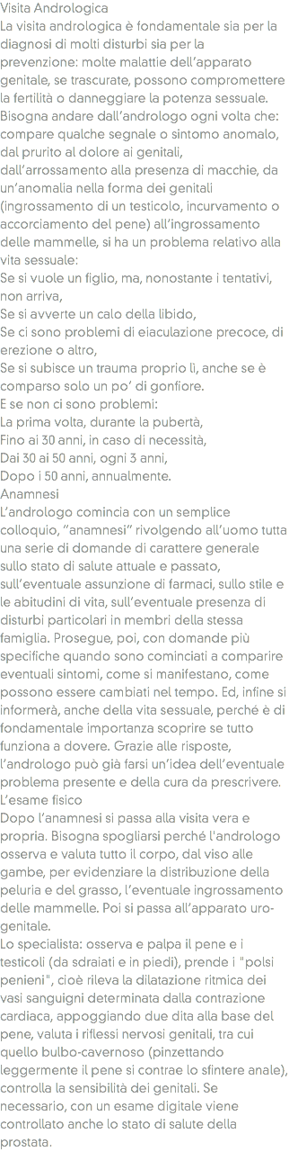 Visita Andrologica
La visita andrologica è fondamentale sia per la diagnosi di molti disturbi sia per la prevenzione: molte malattie dell’apparato genitale, se trascurate, possono compromettere la fertilità o danneggiare la potenza sessuale.
Bisogna andare dall’andrologo ogni volta che: compare qualche segnale o sintomo anomalo, dal prurito al dolore ai genitali, dall’arrossamento alla presenza di macchie, da un’anomalia nella forma dei genitali (ingrossamento di un testicolo, incurvamento o accorciamento del pene) all’ingrossamento delle mammelle, si ha un problema relativo alla vita sessuale:
Se si vuole un figlio, ma, nonostante i tentativi, non arriva,
Se si avverte un calo della libido,
Se ci sono problemi di eiaculazione precoce, di erezione o altro,
Se si subisce un trauma proprio lì, anche se è comparso solo un po’ di gonfiore.
E se non ci sono problemi:
La prima volta, durante la pubertà,
Fino ai 30 anni, in caso di necessità,
Dai 30 ai 50 anni, ogni 3 anni,
Dopo i 50 anni, annualmente.
Anamnesi
L’andrologo comincia con un semplice colloquio, “anamnesi” rivolgendo all’uomo tutta una serie di domande di carattere generale sullo stato di salute attuale e passato, sull’eventuale assunzione di farmaci, sullo stile e le abitudini di vita, sull’eventuale presenza di disturbi particolari in membri della stessa famiglia. Prosegue, poi, con domande più specifiche quando sono cominciati a comparire eventuali sintomi, come si manifestano, come possono essere cambiati nel tempo. Ed, infine si informerà, anche della vita sessuale, perché è di fondamentale importanza scoprire se tutto funziona a dovere. Grazie alle risposte, l’andrologo può già farsi un’idea dell’eventuale problema presente e della cura da prescrivere.
L’esame fisico
Dopo l’anamnesi si passa alla visita vera e propria. Bisogna spogliarsi perché l'andrologo osserva e valuta tutto il corpo, dal viso alle gambe, per evidenziare la distribuzione della peluria e del grasso, l’eventuale ingrossamento delle mammelle. Poi si passa all’apparato uro-genitale.
Lo specialista: osserva e palpa il pene e i testicoli (da sdraiati e in piedi), prende i "polsi penieni", cioè rileva la dilatazione ritmica dei vasi sanguigni determinata dalla contrazione cardiaca, appoggiando due dita alla base del pene, valuta i riflessi nervosi genitali, tra cui quello bulbo-cavernoso (pinzettando leggermente il pene si contrae lo sfintere anale), controlla la sensibilità dei genitali. Se necessario, con un esame digitale viene controllato anche lo stato di salute della prostata.
