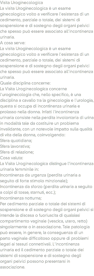 Visita Uroginecologica
La visita Uroginecologica è un esame ginecologico volto a verificare l'esistenza di un cedimento, parziale o totale, dei sistemi di sospensione e di sostegno degli organi pelvici che spesso può essere associato all'incontinenza urinaria.
A cosa serve: La visita Uroginecologica è un esame ginecologico volto a verificare l'esistenza di un cedimento, parziale o totale, dei sistemi di sospensione e di sostegno degli organi pelvici che spesso può essere associato all'incontinenza urinaria.
Quale disciplina concerne: La Visita Uroginecologica concerne l'uroginecologia che, nello specifico, è una disciplina a cavallo tra la ginecologia e l'urologia, questa si occupa di incontinenza urinaria e prolasso nella donna. Infatti l'incontinenza urinaria consiste nella perdita involontaria di urina in modalità tale da costituire un problema invalidante, con un notevole impatto sulla qualità di vita della donna, coinvolgendo:
Sfera quotidiana;
Sfera lavorativa;
Sfera di relazione;
Cosa valuta:
La Visita Uroginecologica distingue l'incontinenza urinaria femminile in:
Incontinenza da urgenza (perdita urinaria a seguito di forte stimolo minzionale);
Incontinenza da sforzo (perdita urinaria a seguito a colpi di tosse, starnuti, ecc.);
Incontinenza notturna;
Per cedimento parziale o totale dei sistemi di sospensione e di sostegno degli organi pelvici si intende la discesa o fuoriuscita di qualsiasi compartimento vaginale (vescica, utero, retto) singolarmente o in associazione. Tale patologia può essere, in genere, la conseguenza di un parto vaginale difficoltoso oppure di problemi legati ai tessuti connettivali. L'incontinenza urinaria ed il cedimento parziale o totale dei sistemi di sospensione e di sostegno degli organi pelvici possono presentarsi in associazione.
