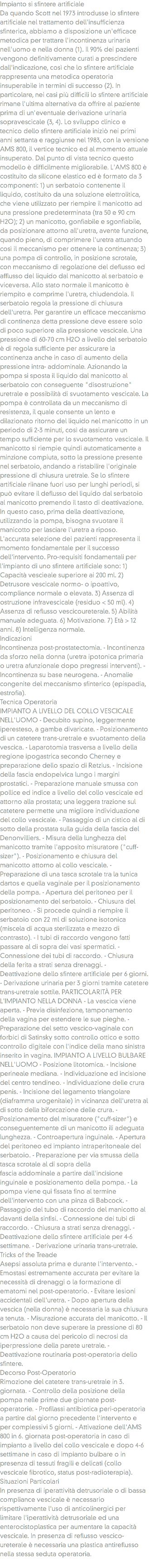 Impianto si sfintere artificiale
Da quando Scott nel 1973 introdusse lo sfintere artificiale nel trattamento dell'insufficienza sfinterica, abbiamo a disposizione un'efficace metodica per trattare l'incontinenza urinaria nell'uomo e nella donna (1). Il 90% dei pazienti vengono definitivamente curati a prescindere dall'indicazione, così che lo sfintere artificiale rappresenta una metodica operatoria insuperabile in termini di successo (2). In particolare, nei casi più difficili lo sfintere artificiale rimane l'ultima alternativa da offrire al paziente prima di un'eventuale derivazione urinaria sopravescicale (3, 4). Lo sviluppo clinico e tecnico dello sfintere artificiale iniziò nei primi anni settanta e raggiunse nel 1983, con la versione AMS 800, il vertice tecnico ed al momento attuale insuperato. Dal punto di vista tecnico questo modello è difficilmente migliorabile. L'AMS 800 è costituito da silicone elastico ed è formato da 3 componenti: 1) un serbatoio contenente il liquido, costituito da una soluzione elettrolitica, che viene utilizzato per riempire il manicotto ad una pressione predeterminata (tra 50 e 90 cm H2O); 2) un manicotto, gonfiabile e sgonfiabile, da posizionare attorno all'uretra, avente funzione, quando pieno, di comprimere l'uretra attuando così il meccanismo per ottenere la continenza; 3) una pompa di controllo, in posizione scrotale, con meccanismo di regolazione del deflusso ed afflusso del liquido dal manicotto al serbatoio e viceversa. Allo stato normale il manicotto è riempito e comprime l'uretra, chiudendola. Il serbatoio regola la pressione di chiusura dell'uretra. Per garantire un efficace meccanismo di continenza detta pressione deve essere solo di poco superiore alla pressione vescicale. Una pressione di 60-70 cm H2O a livello del serbatoio è di regola sufficiente per assicurare la continenza anche in caso di aumento della pressione intra- addominale. Azionando la pompa si sposta il liquido dal manicotto al serbatoio con conseguente "disostruzione" uretrale e possibilità di svuotamento vescicale. La pompa è controllata da un meccanismo di resistenza, il quale consente un lento e dilazionato ritorno del liquido nel manicotto in un periodo di 2-3 minuti, così da assicurare un tempo sufficiente per lo svuotamento vescicale. Il manicotto si riempie quindi automaticamente a minzione compiuta, sotto la pressione presente nel serbatoio, andando a ristabilire l'originale pressione di chiusura uretrale. Se lo sfintere artificiale riinane fuori uso per lunghi periodi, si può evitare il deflusso del liquido dal serbatoio al manicotto premendo il tasto di deattivazione. In questo caso, prima della deattivazione, utilizzando la pompa, bisogna svuotare il manicotto per lasciare l'uretra a riposo. L'accurata selezione dei pazienti rappresenta il momento fondamentale per il successo dell'intervento. Pro-requisiti fondamentali per l'impianto di uno sfintere artificiale sono: 1) Capacità vescieale superiore ai 200 ml. 2) Detrusore vescicale normo- o ipoattivo, compliance normale o elevata. 3) Assenza di ostruzione infravescicale (residuo < 50 ml). 4) Assenza di reflusso vescicoureterale. 5) Abilità manuale adeguata. 6) Motivazione. 7) Età > 12 anni. 8) Intelligenza normale. Indicazioni
Incontinenza post-prostatectomia. - Incontinenza da sforzo nella donna (uretra ipotonica primaria o uretra afunzionale dopo pregressi interventi). - Incontinenza su base neurogena. - Anomalie congenite del meccanismo sfinterico (epispadia, estrofia). Tecnica Operatoria
IMPIANTO A LIVELLO DEL COLLO VESCICALE NELL'UOMO - Decubito supino, leggermente iperesteso, a gambe divaricate. - Posizionamento di un catetere trans-uretrale e svuotamento della vescica. - Laparotomia trasversa a livello della regione ipogastrica secondo Cherney e preparazione dello spazio di Retzius. - Incisione della fascia endopelvica lungo i margini prostatici. - Preparazione manuale smussa con pollice ed indice a livello del collo vescicale ed attorno alla prostata; una leggera trazione sul catetere permette una migliore individuazione del collo vescicale. - Passaggio di un cistico al di sotto della prostata sulla guida della fascia del Denonvilliers. - Misura della lunghezza del manicotto tramite l'apposito misuratore ("cuff-sizer"). - Posizionamento e chiusura del manicotto attorno al collo vescicale. - Preparazione di una tasca scrotale tra la tunica dartos e quella vaginale per il posizionamento della pompa. - Apertura del peritoneo per il posizionamento del serbatoio. - Chiusura del peritoneo. - Si procede quindi a riempire il serbatoio con 22 ml di soluzione isotonica (miscela di acqua sterilizzata e mezzo di contrasto). - I tubi di raccordo vengono fatti passare al di sopra dei vasi spermatici. - Connessione dei tubi di raccordo. - Chiusura della ferita a strati senza drenaggi. - Deattivazione dello sfintere artificiale per 6 giorni. - Derivazione urinaria per 3 giorni tramite catetere trans-uretrale sottile. PARTICOLARITÀ PER L'IMPIANTO NELLA DONNA - La vescica viene aperta. - Previa disinfezione, tamponamento della vagina per estendere le sue pieghe. - Preparazione del setto vescico-vaginale con forbici di Satinsky sotto controllo ottico e sotto controllo digitale con l'indice della mano sinistra inserito in vagina. IMPIANTO A LIVELLO BULBARE NELL'UOMO - Posizione litotomica. - Incisione perineale mediana. - Individuazione ed incisione del centro tendineo. - Individuazione delle crura penis. - Incisione del legamento triangolare (diaframma urogenitale) in vicinanza dell'uretra al di sotto della biforcazione delle crura. - Posizionamento del misuratore ("cuff-sizer") e conseguentemente di un manicotto ili adeguata lunghezza. - Controapertura inguinale. - Apertura del peritoneo ed impianto intraperitoneale del serbatoio. - Preparazione per via smussa della tasca scrotale al di sopra della fascia addominale a partire dall'incisione inguinale e posizionamento della pompa. - La pompa viene qui fissata fino al termine dell'intervento con una pinza di Babcock. - Passaggio del tubo di raccordo del manicotto al davanti della sinfisi. - Connessione dei tubi di raccordo. - Chiusura a strati senza drenaggi. - Deattivazione dello sfintere artificiale per 4-6 settimane. - Derivazione urinaria trans-uretrale. Tricks of the Treade
Asepsi assoluta prima e durante l'intervento. - Emostasi estremamente accurata per evitare la necessità di drenaggi o la formazione di ematomi nel post-operatorio. - Evitare lesioni accidentali dell'uretra. - Dopo apertura della vescica (nella donna) è necessaria la sua chiusura a tenuta. - Misurazione accurata del manicotto. - Il serbatoio non deve superare la pressione di 80 cm H2O a causa del pericolo di necrosi da iperpressione della parete uretrale. - Deattivazione routinaria post-operatoria dello sfintere. Decorso Post-Operatorio
Rimozione del catetere trans-uretrale in 3. giornata. - Controllo della posizione della pompa nelle prime due giornate post-operatorie. - Profilassi antibiotica peri-operatoria a partire dal giorno precedente l'intervento e per complessivi 5 giorni. - Attivazione dell'AMS 800 in 6. giornata post-operatoria in caso di impianto a livello del collo vescicale e dopo 4-6 settimane in caso di impianto bulbare o in presenza di tessuti fragili e delicati (collo vescicale fibrotico, status post-radioterapia). Situazioni Particolari
In presenza di iperattività detrusoriale o di bassa compliance vescicale è necessario rispettivamente l'uso di anticolinergici per limitare l'iperattività detrusoriale ed una enterocistoplastica per aumentare la capacità vescicale. In presenza di reflusso vescico- ureterale è necessaria una plastica antireflusso nella stessa seduta operatoria.
