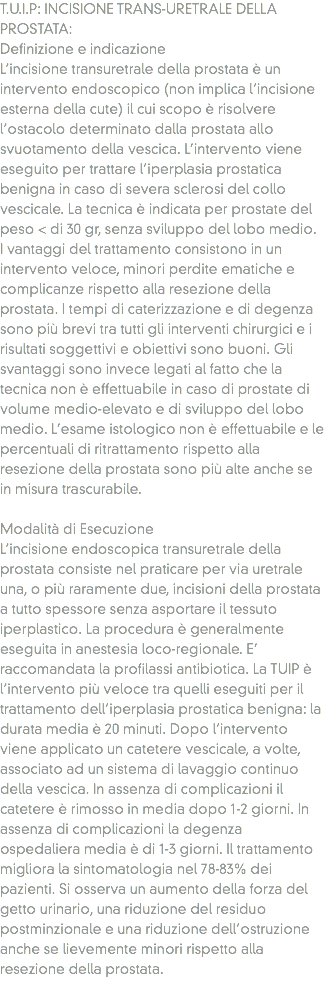 T.U.I.P: INCISIONE TRANS-URETRALE DELLA PROSTATA:
Definizione e indicazione
L’incisione transuretrale della prostata è un intervento endoscopico (non implica l’incisione esterna della cute) il cui scopo è risolvere l’ostacolo determinato dalla prostata allo svuotamento della vescica. L’intervento viene eseguito per trattare l’iperplasia prostatica benigna in caso di severa sclerosi del collo vescicale. La tecnica è indicata per prostate del peso < di 30 gr, senza sviluppo del lobo medio.
I vantaggi del trattamento consistono in un intervento veloce, minori perdite ematiche e complicanze rispetto alla resezione della prostata. I tempi di caterizzazione e di degenza sono più brevi tra tutti gli interventi chirurgici e i risultati soggettivi e obiettivi sono buoni. Gli svantaggi sono invece legati al fatto che la tecnica non è effettuabile in caso di prostate di volume medio-elevato e di sviluppo del lobo medio. L’esame istologico non è effettuabile e le percentuali di ritrattamento rispetto alla resezione della prostata sono più alte anche se in misura trascurabile. Modalità di Esecuzione
L’incisione endoscopica transuretrale della prostata consiste nel praticare per via uretrale una, o più raramente due, incisioni della prostata a tutto spessore senza asportare il tessuto iperplastico. La procedura è generalmente eseguita in anestesia loco-regionale. E’ raccomandata la profilassi antibiotica. La TUIP è l’intervento più veloce tra quelli eseguiti per il trattamento dell’iperplasia prostatica benigna: la durata media è 20 minuti. Dopo l’intervento viene applicato un catetere vescicale, a volte, associato ad un sistema di lavaggio continuo della vescica. In assenza di complicazioni il catetere è rimosso in media dopo 1-2 giorni. In assenza di complicazioni la degenza ospedaliera media è di 1-3 giorni. Il trattamento migliora la sintomatologia nel 78-83% dei pazienti. Si osserva un aumento della forza del getto urinario, una riduzione del residuo postminzionale e una riduzione dell’ostruzione anche se lievemente minori rispetto alla resezione della prostata.
