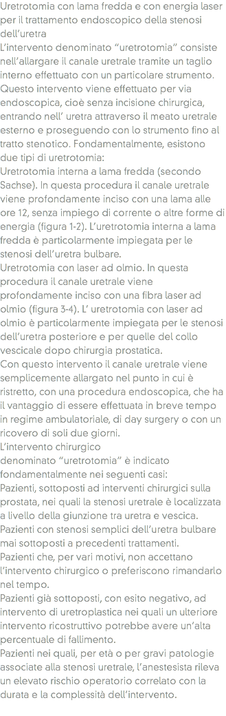 Uretrotomia con lama fredda e con energia laser per il trattamento endoscopico della stenosi dell’uretra
L’intervento denominato “uretrotomia” consiste nell’allargare il canale uretrale tramite un taglio interno effettuato con un particolare strumento. Questo intervento viene effettuato per via endoscopica, cioè senza incisione chirurgica, entrando nell’ uretra attraverso il meato uretrale esterno e proseguendo con lo strumento fino al tratto stenotico. Fondamentalmente, esistono due tipi di uretrotomia:
Uretrotomia interna a lama fredda (secondo Sachse). In questa procedura il canale uretrale viene profondamente inciso con una lama alle ore 12, senza impiego di corrente o altre forme di energia (figura 1-2). L’uretrotomia interna a lama fredda è particolarmente impiegata per le stenosi dell’uretra bulbare.
Uretrotomia con laser ad olmio. In questa procedura il canale uretrale viene profondamente inciso con una fibra laser ad olmio (figura 3-4). L’ uretrotomia con laser ad olmio è particolarmente impiegata per le stenosi dell’uretra posteriore e per quelle del collo vescicale dopo chirurgia prostatica.
Con questo intervento il canale uretrale viene semplicemente allargato nel punto in cui è ristretto, con una procedura endoscopica, che ha il vantaggio di essere effettuata in breve tempo in regime ambulatoriale, di day surgery o con un ricovero di soli due giorni.
L’intervento chirurgico denominato “uretrotomia” è indicato fondamentalmente nei seguenti casi:
Pazienti, sottoposti ad interventi chirurgici sulla prostata, nei quali la stenosi uretrale è localizzata a livello della giunzione tra uretra e vescica.
Pazienti con stenosi semplici dell’uretra bulbare mai sottoposti a precedenti trattamenti.
Pazienti che, per vari motivi, non accettano l’intervento chirurgico o preferiscono rimandarlo nel tempo.
Pazienti già sottoposti, con esito negativo, ad intervento di uretroplastica nei quali un ulteriore intervento ricostruttivo potrebbe avere un’alta percentuale di fallimento.
Pazienti nei quali, per età o per gravi patologie associate alla stenosi uretrale, l’anestesista rileva un elevato rischio operatorio correlato con la durata e la complessità dell’intervento.
