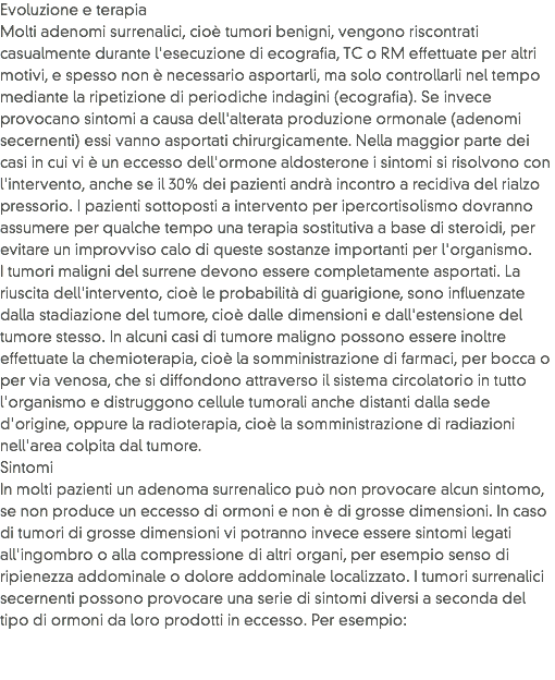 Evoluzione e terapia
Molti adenomi surrenalici, cioè tumori benigni, vengono riscontrati casualmente durante l'esecuzione di ecografia, TC o RM effettuate per altri motivi, e spesso non è necessario asportarli, ma solo controllarli nel tempo mediante la ripetizione di periodiche indagini (ecografia). Se invece provocano sintomi a causa dell'alterata produzione ormonale (adenomi secernenti) essi vanno asportati chirurgicamente. Nella maggior parte dei casi in cui vi è un eccesso dell'ormone aldosterone i sintomi si risolvono con l'intervento, anche se il 30% dei pazienti andrà incontro a recidiva del rialzo pressorio. I pazienti sottoposti a intervento per ipercortisolismo dovranno assumere per qualche tempo una terapia sostitutiva a base di steroidi, per evitare un improvviso calo di queste sostanze importanti per l'organismo. I tumori maligni del surrene devono essere completamente asportati. La riuscita dell'intervento, cioè le probabilità di guarigione, sono influenzate dalla stadiazione del tumore, cioè dalle dimensioni e dall'estensione del tumore stesso. In alcuni casi di tumore maligno possono essere inoltre effettuate la chemioterapia, cioè la somministrazione di farmaci, per bocca o per via venosa, che si diffondono attraverso il sistema circolatorio in tutto l'organismo e distruggono cellule tumorali anche distanti dalla sede d'origine, oppure la radioterapia, cioè la somministrazione di radiazioni nell'area colpita dal tumore.
Sintomi
In molti pazienti un adenoma surrenalico può non provocare alcun sintomo, se non produce un eccesso di ormoni e non è di grosse dimensioni. In caso di tumori di grosse dimensioni vi potranno invece essere sintomi legati all'ingombro o alla compressione di altri organi, per esempio senso di ripienezza addominale o dolore addominale localizzato. I tumori surrenalici secernenti possono provocare una serie di sintomi diversi a seconda del tipo di ormoni da loro prodotti in eccesso. Per esempio:
