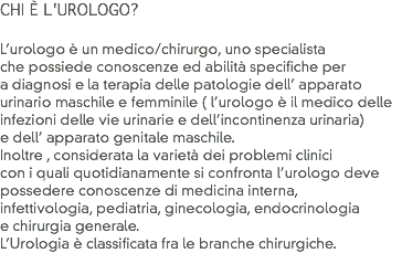 CHI È L'UROLOGO? L’urologo è un medico/chirurgo, uno specialista che possiede conoscenze ed abilità specifiche per a diagnosi e la terapia delle patologie dell’ apparato
urinario maschile e femminile ( l’urologo è il medico delle infezioni delle vie urinarie e dell’incontinenza urinaria) e dell’ apparato genitale maschile.
Inoltre , considerata la varietà dei problemi clinici
con i quali quotidianamente si confronta l’urologo deve possedere conoscenze di medicina interna, infettivologia, pediatria, ginecologia, endocrinologia e chirurgia generale. L’Urologia è classificata fra le branche chirurgiche.